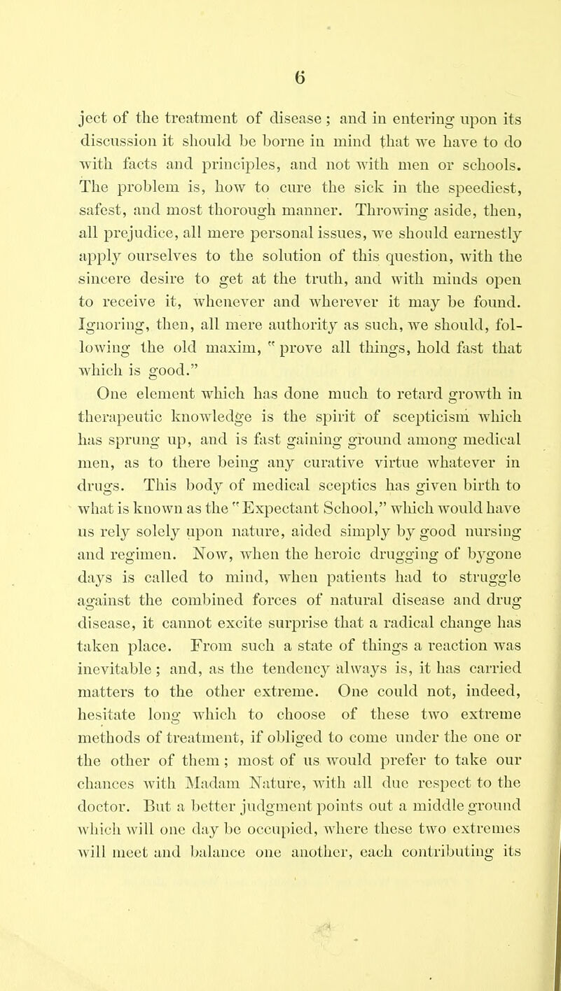 ject of the treatment of disease ; and in entering upon its discussion it should be borne in mind that we have to do with facts and principles, and not with men or schools. The problem is, how to cure the sick in the speediest, safest, and most thorough manner. Throwing aside, then, all prejudice, all mere personal issues, we should earnestly apply ourselves to the solution of this question, with the sincere desire to get at the truth, and with minds open to receive it, whenever and wherever it may be found. Ignoring, then, all mere authority as such, we should, fol- lowing the old maxim,  prove all things, hold fast that which is good. One element which has done much to retard ijrowth in therapeutic knowledge is the spirit of scepticism which has sprung up, and is fast gaining ground among medical men, as to there being any curative virtue whatever in drugs. This body of medical sceptics has given birth to what is known as the  Expectant School, which would have us rely solely upon nature, aided simply by good nursing and regimen. Now, when the heroic drugging of bygone days is called to mind, when patients had to struggle against the combined forces of natural disease and drug disease, it cannot excite surprise that a radical change has taken place. From such a state of things a reaction was inevitable; and, as the tendency always is, it has carried matters to the other extreme. One could not, indeed, hesitate long which to choose of these two extreme methods of treatment, if obliged to come under the one or the other of them; most of us would prefer to take our chances with Madam Nature, with all due respect to the doctor. But a better judgment points out a middle ground which will one day be occupied, where these two extremes Avill meet and balance one another, each contributing its