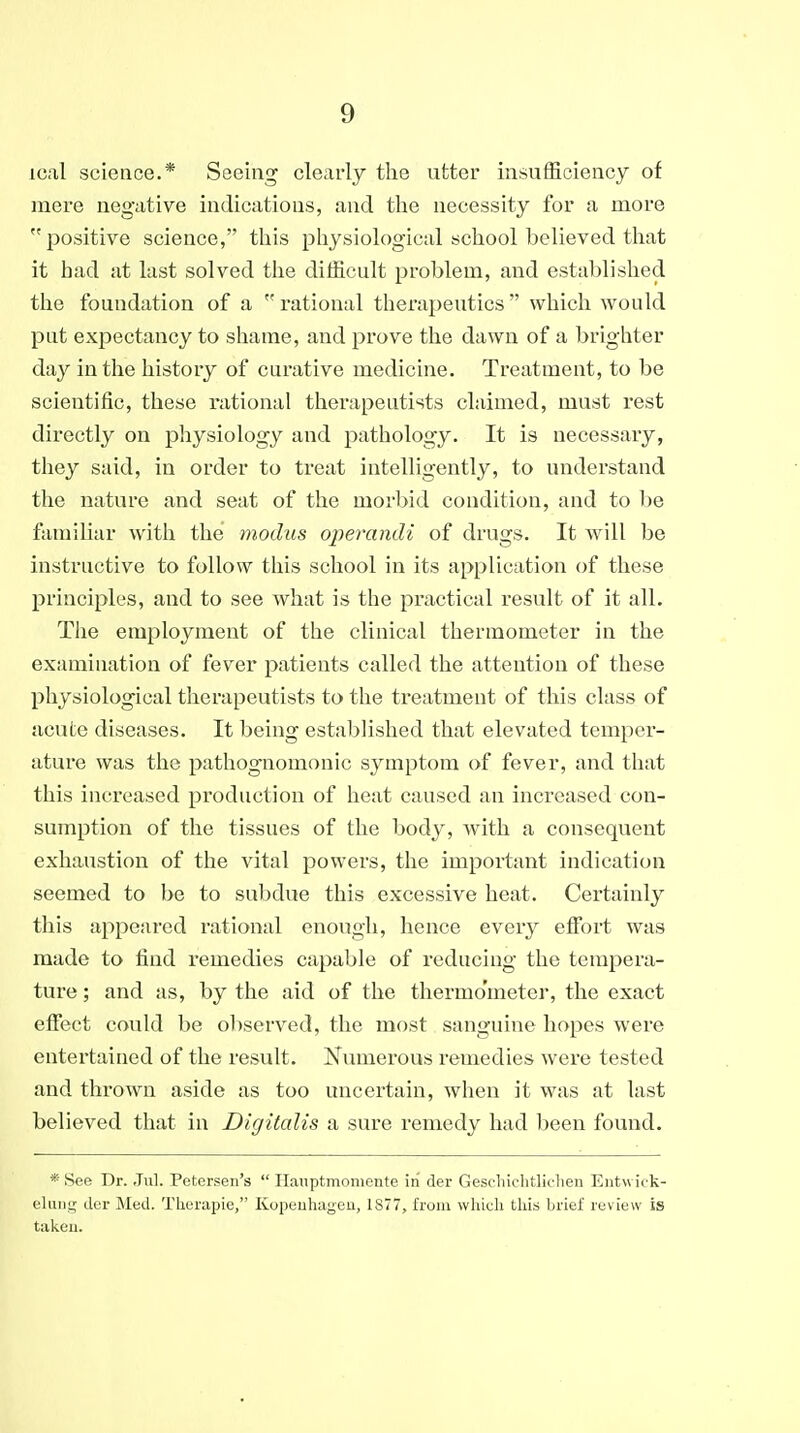 ical science.* Seeing clearly the utter insufficiency of mere negative indications, and the necessity for a more positive science, this physiological school believed that it had at last solved the difficult problem, and established the foundation of a rational therapeutics which would put expectancy to shame, and prove the dawn of a brighter day in the history of curative medicine. Treatment, to be scientific, these rational therapeutists claimed, must rest directly on physiology and pathology. It is necessary, they said, in order to treat intelligently, to understand the nature and seat of the morbid condition, and to l^e familiar with the modus operandi of drugs. It will be instructive to follow this school in its application of these principles, and to see what is the practical result of it all. Tiie employment of the clinical thermometer in the examination of fever patients called the attention of these physiological therapeutists to the treatment of this class of acute diseases. It being established that elevated temper- ature was the pathognomonic symptom of fever, and that this increased production of heat caused an increased con- sumption of the tissues of the body, with a consequent exhaustion of the vital powers, the important indication seemed to be to subdue this excessive heat. Certainly this appeared rational enough, hence every effort Avas made to find remedies capable of reducing the tempera- ture ; and as, by the aid of the thermometer, the exact effect could be observed, the most sanguine hopes were entertained of the result. Numerous remedies were tested and thi'own aside as too uncertain, when it was at last believed that in Digitalis a sure remedy had been found. * See Dr. Jul. Petersen's  Hanptmoniente in der Geschichtliclien Entwick- elung tier Med. Tlierapie, Kopeuhageu, 1877, from whkdi this brief review is taken.