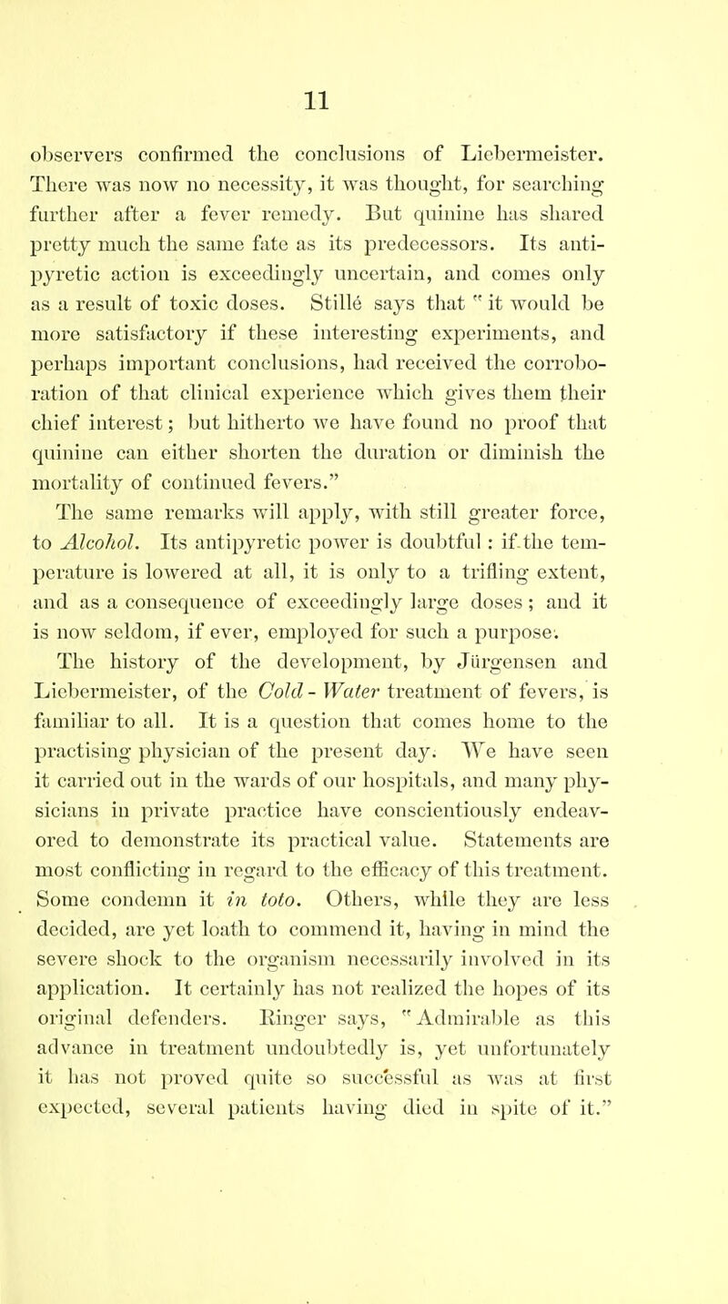 observers confirmed the conclusions of Liebermeister. There was now no necessity, it was thought, for searching further after a fever remedy. But quinine has sliared pretty much the same fate as its predecessors. Its anti- pyretic action is exceedingly uncertain, and comes only as a result of toxic doses. Stille says that  it would be more satisfactory if these interesting experiments, and perhaps important conclusions, had received the corrobo- ration of that clinical experience which gives them their chief interest; but hitherto we have found no proof that quinine can either shorten the duration or diminish the mortality of continued fevers. The same remarks will ajiply, with still greater force, to Alcohol. Its antipyretic power is doubtful: if.the tem- perature is lowered at all, it is only to a trifling extent, and as a consequence of exceedingly large doses; and it is now seldom, if ever, employed for such a purpose. The history of the development, by Jiirgensen and Liebermeister, of the Cold - Water treatment of fevers, is famihar to all. It is a question that comes home to the practising physician of the present day. We have seen it carried out in the wards of our hospitals, and many phy- sicians in private practice have conscientiously endeav- ored to demonstrate its practical value. Statements are most conflicting in regard to the efficacy of this treatment. Some condemn it in toto. Others, while they are less decided, are yet loath to commend it, having in mind the severe shock to the organism necessarily involved in its application. It certainly has not realized the hopes of its original defenders. Ringer says, Admirable as this advance in treatment undoubtedly is, yet unfortunately it has not proved quite so successful as Avas at first expected, several patients having died in spite of it.