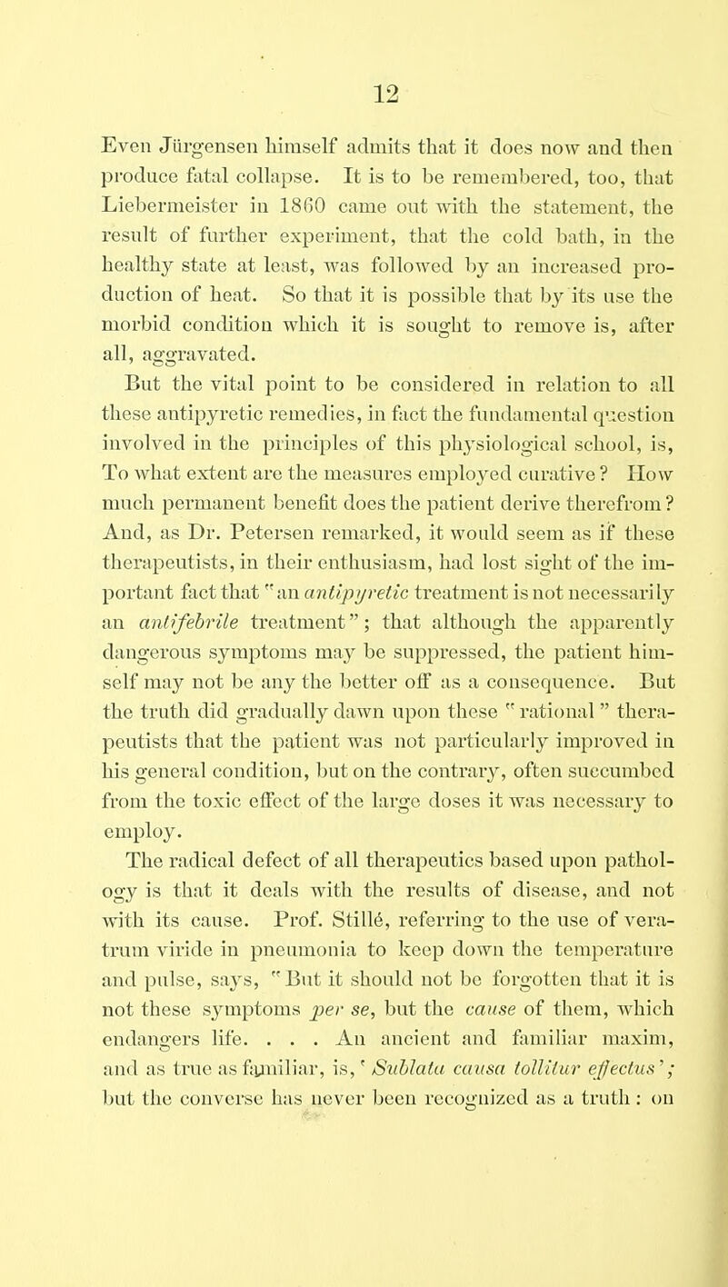 Even Jiirgensen liimself admits that it does now and then produce fatal collapse. It is to be remembered, too, that Liebermeister in 1860 came out with the statement, the result of further experiment, that the cold bath, in the healthy state at least, was followed by an increased pro- duction of heat. So that it is possible that by its use the moi'bid condition which it is sought to remove is, after all, aggravated. But the vital point to be considered in relation to all these antipyretic remedies, in fact the fundamental question involved in the principles of this physiological school, is, To what extent are the measures emploj^ed curative ? How much permanent benefit does the patient derive therefrom ? And, as Dr. Petersen remarked, it would seem as if these therapeutists, in their enthusiasm, had lost sight of the im- portant fact that an antipyretic treatment is not necessarily an antifebrile treatment; that although the apparently dangerous symptoms may be suppressed, the patient him- self may not be any the better olf as a consequence. But the truth did gradually dawn upon these  rational thera- peutists that the patient was not particularly improved in his general condition, but on the contrary, often succumbed from the toxic effect of the large doses it was necessary to employ. The radical defect of all therapeutics based upon pathol- ogy is that it deals with the results of disease, and not with its cause. Prof. Still6, referring to the use of vera- trum viride in pneumonia to keep down the temperature and pulse, says, But it should not be forgotten that it is not these symptoms per se, but the cause of them, which endangers life. . . . An ancient and familiar maxim, and as true asfjyuiliar, is,' Sublata causa tolliiur ejfectiis''; but the convei'se has never been recognized as a truth: on