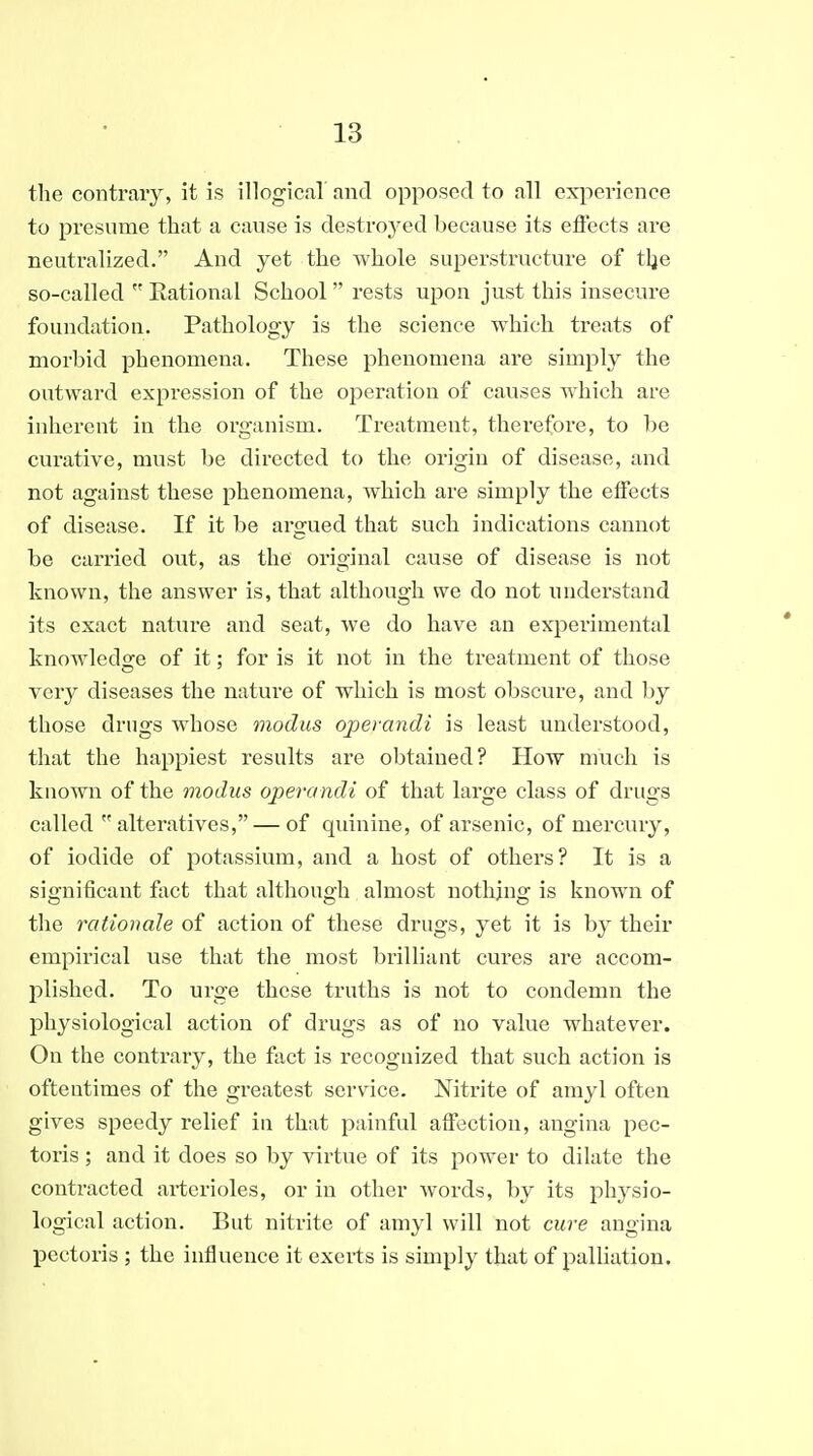 the contrary, it is illogical and opposed to all experience to presume that a cause is destroyed because its effects are neutralized. And yet the whole superstructure of tlje so-called  Rational School rests upon just this insecure foundation. Pathology is the science which treats of morbid phenomena. These phenomena are simply the outward expression of the operation of causes which are inherent in the organism. Treatment, therefore, to be curative, must be directed to the origin of disease, and not against these phenomena, which are simply the effects of disease. If it be argued that such indications cannot be carried out, as the orio-inal cause of disease is not known, the answer is, that although we do not understand its exact nature and seat, we do have an experimental knowledge of it; for is it not in the treatment of those very diseases the nature of which is most obscure, and by those drugs whose modus operandi is least understood, that the happiest results are obtained? How much is known of the modus operandi of that large class of drugs called alteratives, — of quinine, of arsenic, of mercury, of iodide of potassium, and a host of others? It is a significant fact that although almost nothing is known of the rationale of action of these drugs, yet it is by their empirical use that the most brilliaut cures are accom- plished. To urge these truths is not to condemn the physiological action of drugs as of no value whatever. On the contrary, the fact is recognized that such action is oftentimes of the greatest service. Nitrite of amyl often gives speedy relief in that painful affection, angina pec- toris ; and it does so by virtue of its power to dilate the contracted arterioles, or in other words, by its physio- logical action. But nitrite of amyl will not cure angina pectoris ; the influence it exerts is simply that of palliation.
