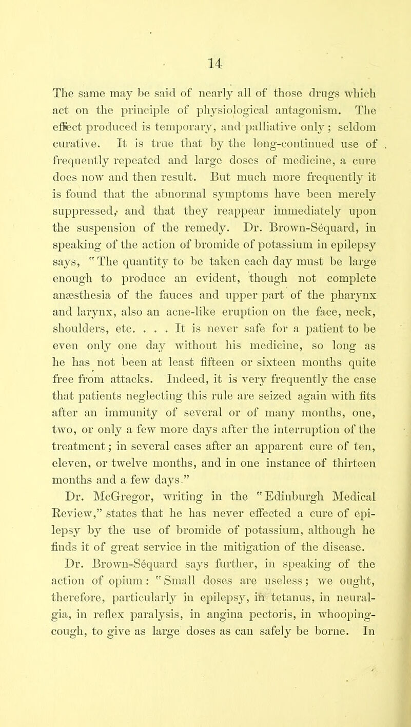 The same may be said of nearly all of those drugs which act on the principle of physiological antagonism. The effect produced is temporary, and palliative only ; seldom curative. It is true that by the long-continued use of frequently repeated and large doses of medicine, a cure does now and then result. But much more frequently it is found that the abnormal symptoms have been merely suppressed,- and that they reappear immediately upon the suspension of the remedy. Dr. Brown-Sequard, in spealving of the action of bromide of potassium in epilepsy says,  The quantity to be taken each day miist be large enough to produce an evident, though not complete anaesthesia of the fauces and upper part of the pharynx and larynx, also an acne-like eruption on the tace, neck, shoulders, etc. ... It is never safe for a patient to be even only one day without his medicine, so long as he has not been at least fifteen or sixteen months quite free from attacks. Indeed, it is very frequently the case that patients neglecting this rule are seized again with fits after an immunity of several or of many months, one, two, or only a few more days after the interruption of the treatment; in several cases after an apparent cure of ten, eleven, or twelve months, and in one instance of thirteen months and a few days. Dr. McGregor, writing in the Edinburgh Medical Review, states that he has never effected a cure of epi- lepsy by the use of bromide of potassium, although he finds it of great service in the mitigation of the disease. Dr. Brown-S6quard says further, in speaking of the action of opium:  Small doses are useless; we ought, therefore, particularly in epilepsy, in tetanus, in neural- gia, in reflex paralysis, in angina pectoris, in whooping- cough, to give as large doses as can safely be borne. In