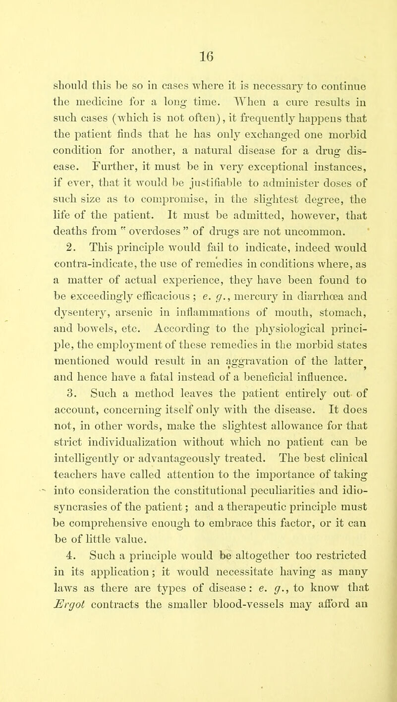 should this be so in cases where it is necessary to continue the medicine for a long time. When a cure results in such cases (which is not often), it frequently happens that the patient finds that he has only exchanged one morbid condition for another, a natural disease for a druof dis- ease. Further, it must be in very exceptional instances, if ever, that it would be justifiable to administer doses of such size as to compromise, in the slightest degree, the life of the patient. It must be admitted, however, that deaths from  overdoses  of druses are not uncommon. 2. This principle would fail to indicate, indeed would contra-indicate, the use of remedies in conditions where, as a matter of actual experience, they have been found to be exceedingly efficacious ; e. g., mercury in diarrhoea and dysentery, arsenic in inflammations of mouth, stomach, and bowels, etc. According to the phj'siological princi- ple, the employment of these remedies in the morbid states mentioned would result in an ao^oravation of the latter and hence have a fatal instead of a beneficial influence. 3. Such a method leaves the patient entirely out of account, concerning itself only with the disease. It does not, in other words, make the slightest allowance for that strict individualization without which no patient can be intelligently or advantageously treated. The best clinical teachers have called attention to the importance of taking into consideration the constitutional peculiarities and idio- syncrasies of the patient; and a therapeutic principle must be comprehensive enough to embrace this factor, or it can be of little value. 4. Such a principle would be altogether too restricted in its application; it would necessitate having as many law^s as there are types of disease: e. g., to know that Ergot contracts the smaller blood-vessels may afibrd an