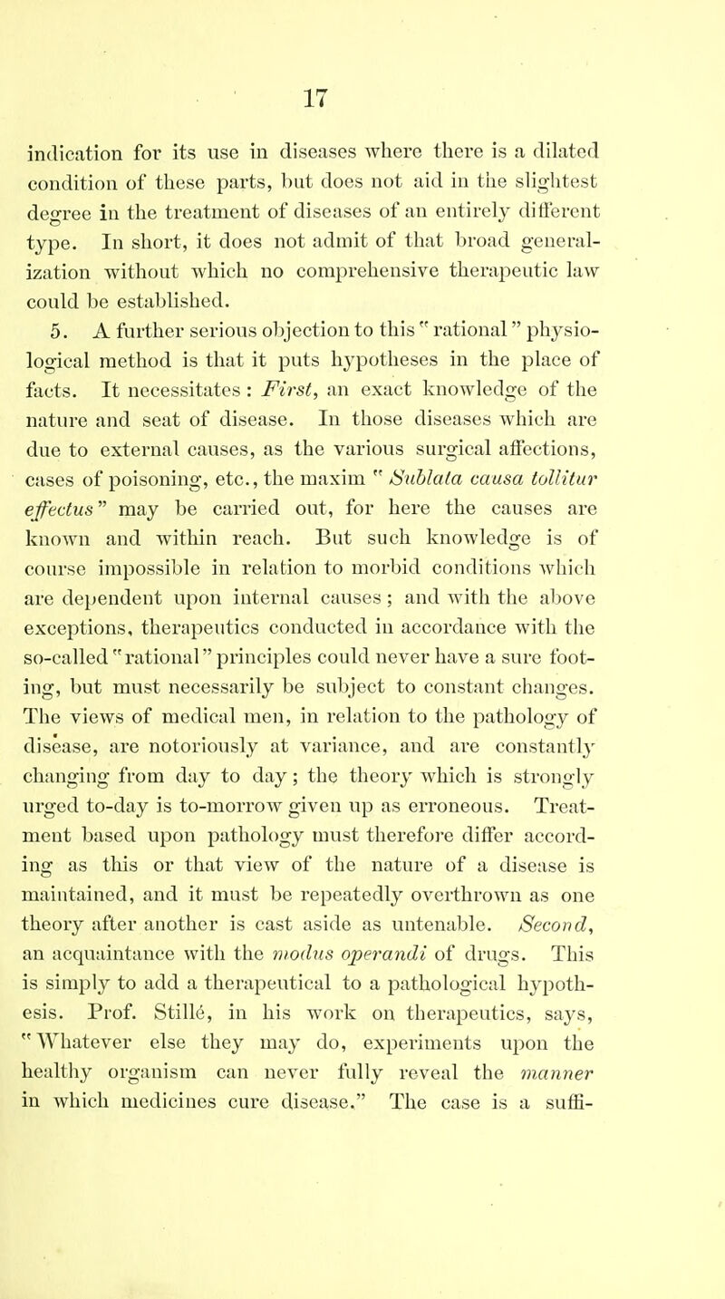 indication for its use in diseases where there is a dilated condition of these parts, but does not aid in the shghtest degree in the treatment of diseases of an entirely different type. In short, it does not admit of that broad general- ization without which no comprehensive therapeutic law- could be established. 5. A further serious objection to this  rational physio- logical method is that it puts hypotheses in the place of facts. It necessitates : First, an exact knowledge of the nature and seat of disease. In those diseases which are due to external causes, as the various surgical affections, cases of poisoning, etc., the maxim  iSublala causa tolUtur ejfectus may be carried out, for here the causes are known and Avithin reach. But such knowledge is of course impossible in relation to morbid conditions which are dependent upon internal causes; and with the above exceptions, therapeutics conducted in accordance with the so-called rational principles could never have a sure foot- ing, but must necessarily be subject to constant changes. The views of medical men, in relation to the pathology of disease, are notoriously at variance, and are constantly changing from day to day; the theory which is strongly urged to-day is to-morrow given up as eri'oneous. Treat- ment based upon pathology must therefore differ accord- ing as this or that view of the nature of a disease is maintained, and it must be repeatedly overthrown as one theory after another is cast aside as untenable. Second, an acquaintance with the modus operandi of drugs. This is simply to add a therapeutical to a pathological hypoth- esis. Prof. Stille, in his work on therapeutics, says, Whatever else they may do, expei-iments upon the healthy organism can never fully reveal the manner in which medicines cure disease. The case is a sufii-