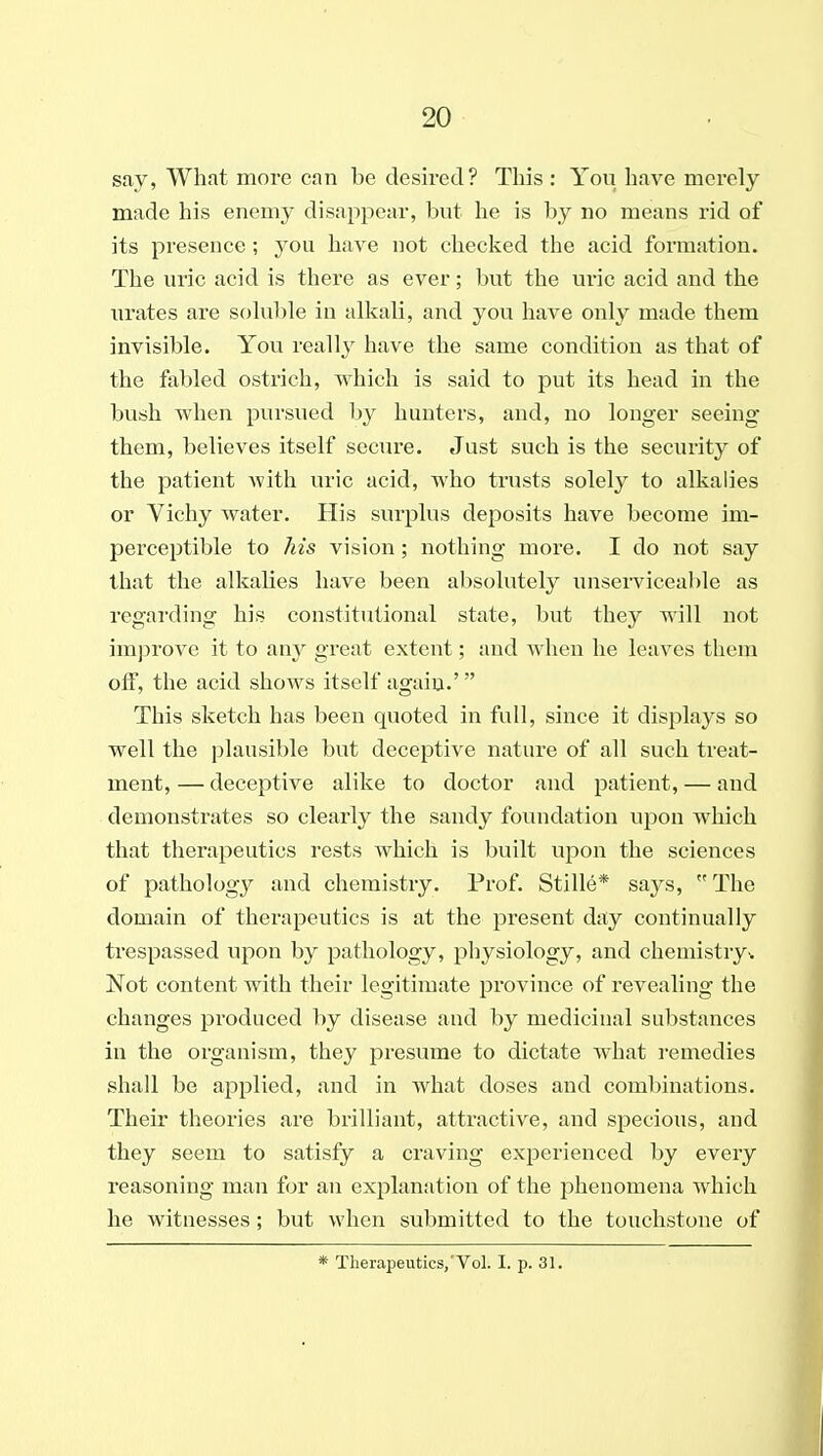 say, What more can be desired? This : You have merely made his enemy disappear, but he is by no means rid of its presence; you have not checked the acid formation. The uric acid is there as ever; but the uric acid and the urates are sohible in alkali, and you have only made them invisible. You really have the same condition as that of the fabled ostrich, which is said to put its head in the bush when pursued by hunters, and, no longer seeing them, believes itself secure. Just such is the security of the patient with uric acid, who trusts solely to alkalies or Vichy water. His surplus deposits have become im- perceptible to his vision; nothing more. I do not say that the alkalies have been absolutely miserviceable as regarding his constitutional state, but they will not imj^rove it to any great extent; and when he leaves them off, the acid shows itself again.'  This sketch has been quoted in full, since it displays so well the plausible but deceptive nature of all such treat- ment, — deceptive alike to doctor and patient, — and demonstrates so clearly the sandy foundation upon which that therapeutics rests which is built upon the sciences of pathology and chemistry. Pi-of. Stille* says,  The domain of therapeutics is at the present day continually trespassed upon by pathology, physiology, and chemistry^ Not content with their legitimate province of revealing the changes produced by disease and by medicinal substances in the organism, they presume to dictate what I'emedies shall be applied, and in what doses and combinations. Their theories are brilliant, attractive, and specious, and they seem to satisfy a craving experienced by every reasoning man for an explanation of the phenomena which he witnesses; but when submitted to the touchstone of * Therapeutics,'Vol. I. p. 31.