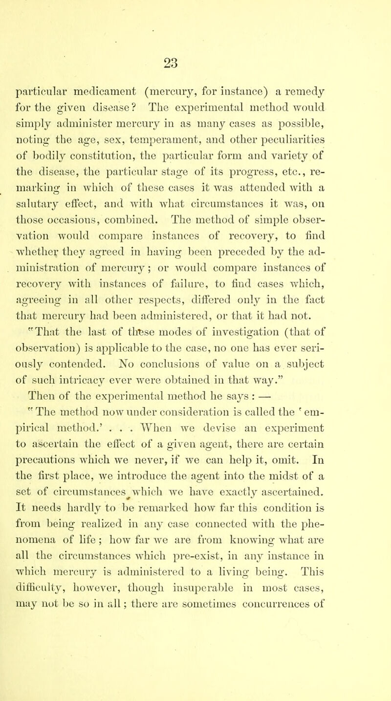 particular medicament (mercury, for instance) a remedy for the given disease ? Tiie experimental method would simply administer mercury in as many cases as possible, noting the age, sex, temperament, and other peculiarities of bodily constitution, the particular form and variety of the disease, the particular stage of its progress, etc., re- marking in which of these cases it was attended with a salutary effect, and with what circumstances it was, on those occasions, combined. The method of simple obser- vation would compare instances of recovery, to find Avhether they agreed in having been preceded by the ad- ministration of mercury; or would compare instances of recovery with instances of failure, to find cases which, agreeing in all other respects, differed only in the fact that mercury had been administered, or that it had not. That the last of tllfese modes of investigation (that of observation) is applicable to the case, no one has ever seri- ously contended. No conclusions of value on a subject of such intricacy ever were obtained in that way. Then of the experimental method he says : —  The method now under consideration is called the ' em- pirical method.' . . . When we devise an experiment to ascertain the efiect of a given agent, there are certain precautions which we never, if we can help it, omit. In the first place, we introduce the agent into the midst of a set of circumstances^which we have exactly ascertained. It needs hardly to be remarked how far this condition is from being realized in any case connected with the phe- nomena of life ; how far we are from knowing what are all the circumstances Avhich pi-e-exist, in any instance in which mercury is administered to a living being. This difficulty, however, though insupcral)le in most cases, may not be so in all; there are sometimes concurrences of