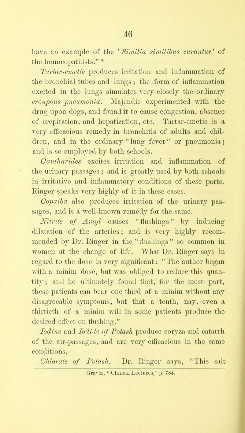 have an example of the ' Similia similibus curantar^ of the homoeopathists. * Tartar-emetic produces imtatiou and inflammation of the bronchial tubes and lungs ; the form of inflammation excited in the lungs simulates very closely the ordinary croupous pneumonia. Majendie experimented with the drug upon dogs, and found it to cause congestion, absence of crepitation, and hepatization, etc. Tartar-emetic . is a very efiicacious remedy in bronchitis of adults and chil- dren, and in the ordinary lung fever or pneumonia; and is so employed by both schools. Gantharides excites irritation and inflammation of the urinary passages ; and is greatly used by both schools in irritative and inflammatory conditions of these parts. Ringer speaks very highly of it in these cases. Copaiba also produces irritation of the urinary pas- sages, and is a well-known remedy for the same. Nitrite of Amyl causes  flushings by inducing dilatation of the arteries; and is very highly recom- mended by Dr. Ringer in the  flushings  so common in women at the change of life. What Dr. Ringer says in regard to the dose is very significant: The author began with a minim dose, but was obliged to reduce this quan- tity ; and he ultimately found tliat, for tlie most part, these patients can bear one thu-d of a minim without any disagreeable symptoms, but that a tenth, nay, even a thirtieth of a minim will in some patients produce the desired effect on flushing. Iodine and Iodide of Potash produce corj^za and catarrh of the air-passages, and are very eflScacious in the same conditions. Chlorate of Potash. Dr. Ringer says, This salt Graves,  Clinical Lectures, p. 784.