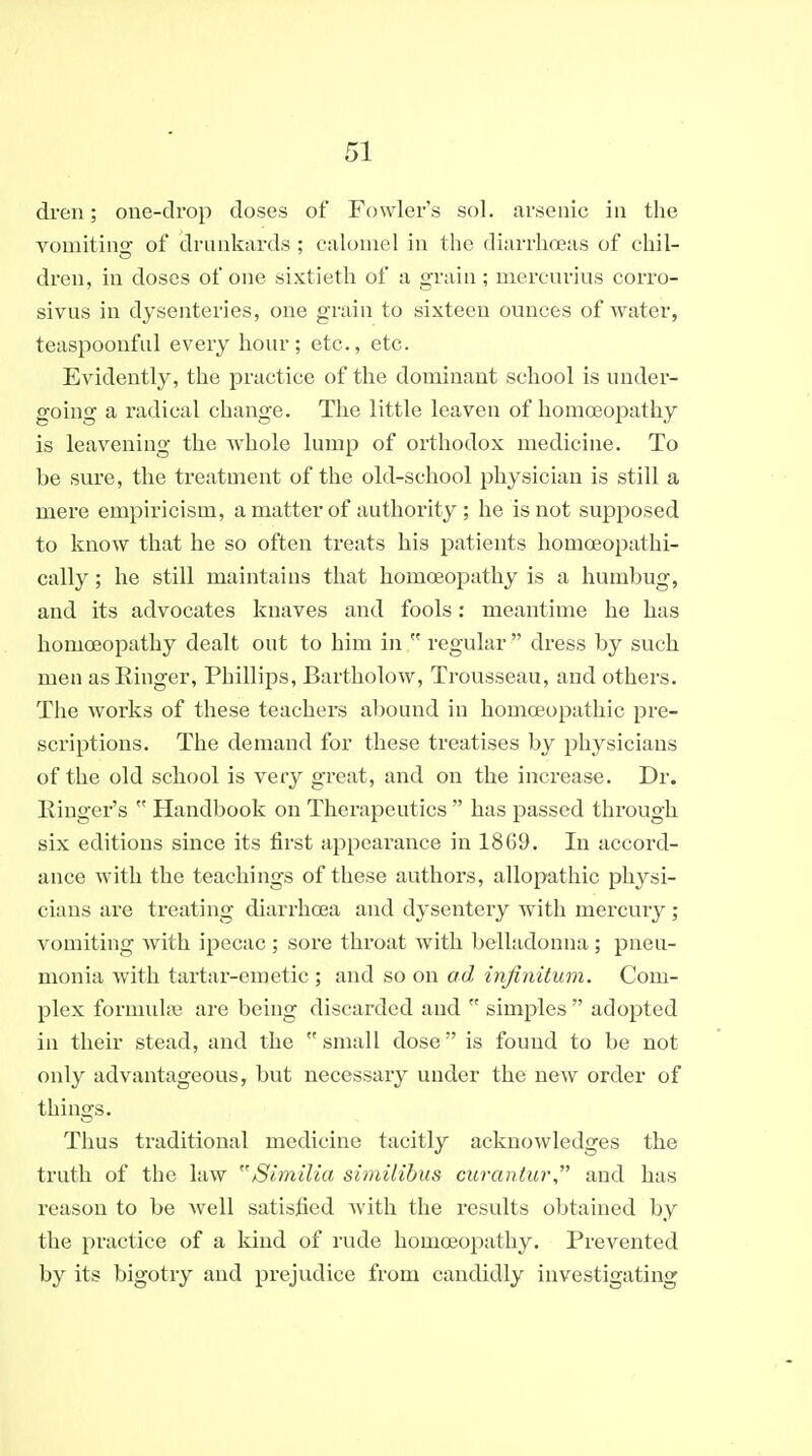 dren; one-drop doses of Fowler's sol. arsenic in the vomiting of drunkards ; calomel in the diarrhoeas of chil- dren, in doses of one sixtieth of a grain ; mercui'ius corro- sivus in dysenteries, one grain to sixteen ounces of water, teaspoonful every hour; etc., etc. Evidently, the practice of the dominant school is under- going a radical change. The little leaven of homoeopathy is leavening the whole lump of orthodox medicine. To be sure, the treatment of the old-school physician is still a mere empiricism, a matter of authority ; he is not supposed to know that he so often treats his patients homoeopathi- cally; he still maintains that homoeopathy is a humbug, and its advocates knaves and fools: meantime he has homoeopathy dealt out to him in  regular  dress by such men as Kinger, Phillips, Bartholow, Trousseau, and others. The works of these teachers abound in homoeopathic pre- scriptions. The demand for these treatises by physicians of the old school is very great, and on the increase. Dr. Einger's  Handbook on Thei-apeutics  has passed through six editions since its first appearance in 1869. In accord- ance with the teachings of these authors, allopathic physi- cians are treating diarrhoea and dysentery with mercury; vomiting Avith ipecac ; sore throat with belladonna ; pneu- monia with tartar-emetic ; and so on ad infinitum. Com- plex formulfB are being discarded and  simples  adopted in their stead, and the small dose is found to be not only advantageous, but necessary under the new order of things. Thus traditional medicine tacitly acknowledges the truth of the law Similia similibus ciiranlur and has reason to be well satisfied with the results obtained by the practice of a kind of rude homoeopathy. Prevented by its bigotry and prejudice from candidly investigating