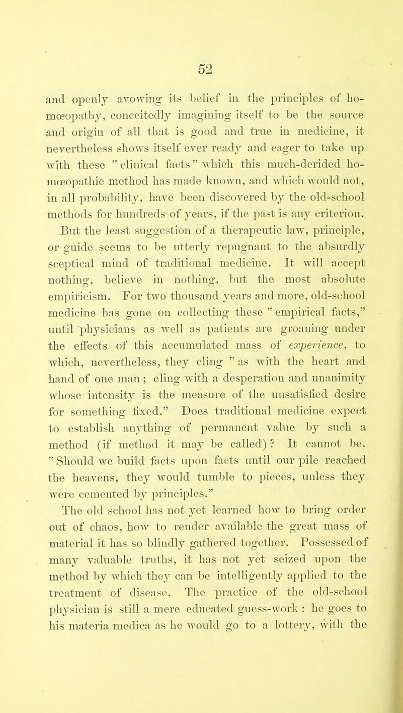 and openly avowing its belief in the principles of ho- moeopathy, conceitedly imagining itself to be the source and origin of all that is good and true in medicine, it nevertheless sho^ys itself ever ready and eager to take up with these  clinical facts which this much-derided ho- moeopathic method has made known, and which would not, in all probabilit}^ have been discovered by the old-school methods for hundreds of 3'ears, if the past is txnj criterion. But the least suggestion of a therapeutic law, principle, or guide seems to be utterly repugnant to the absurdly sceptical mind of traditional medicine. It will accept nothiug, believe in nothing, but the most absolute empiricism. For tAvo thousand years and more, old-school medicine has gone on collecting these  empirical facts, until physicians as well as patients are groaning under the etfects of this accumulated mass of experience, to which, nevertheless, they cling  as with the heart and hand of one man; cling with a desperation and unanimity whose intensity is the measure of the unsatisfied desire for something fixed. Does traditional medicine expect to establish anything of permanent value by such a method (if method it may be called) ? It cannot be.  Should we build facts upon facts until our pile reached the heavens, they would tumble to pieces, unless they were cemented by principles. The old school has not yet learned how to bring order out of chaos, how to render available the great mass of material it has so blindly gathered together. Possessed of many valuable truths, it has not yet seized upon the method by which they can be intelligently applied to the treatment of disease. The practice of the old-school phj^sician is still a mere educated guess-work : he goes to his materia medica as he would go to a lottery, with the