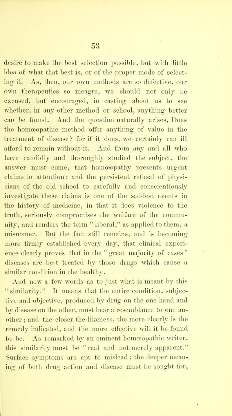 desire to make the best selection possible, but with little idea of what that best is, or of the proper mode of select- ing it. As, then, our own methods are so defective, our own therapeutics so meagre, we should not only Ije excused, but encouraged, in casting about us to see whether, in any other method or school, anything better can be found. And the question naturally arises. Does the homoeopathic method otler anything of value in the treatment of disease ? for if it does, we certainly can ill afford to remain without it. And from any and all who have candidly and thoroughly studied the subject, the answer must come, that homoeopathy presents urgent claims to attention; and the persistent refusal of phj^si- cians of the old school to carefully and conscientiously investigate these claims is one of the saddest events in the history of medicine, in that it does violence to the truth, seriously compromises the welfare of the commu- nity, and renders the term  liberal, as applied to them, a misnomer. But the fact still remains, and is becoming more firmly established every day, that clinical experi- ence clearly proves that in the  great majority of cases  diseases are best treated by those drugs which cause a similar condition in the healthy. And now a few words as to just Avhat is meant by this  similarity. It means that the entire condition, subjec- tive and objective, produced by drug on the one hand and by disease on the other, nmst bear a resemblance to one an- other ; and the closer the likeness, the more clearly is the remedy indicated, and the more effective will it be found to be. As remarked by an eminent homoeopathic writer, this similarity must be real and not merely apparent. Surface symptoms are apt to mislead; the deeper mean- ing of both drug action and disease must be sought for,