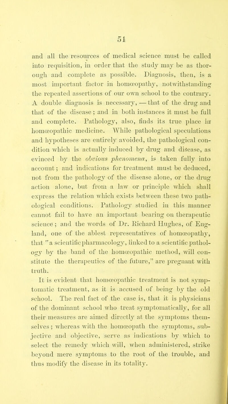 and all the resources of medical science must he called into requisition, in order that the study may be as thor- ough and complete as possible. Diagnosis, then, is a most important factor in homoeopathy, notwithstanding the repeated assertions of our own school to the contrary. A double diagnosis is necessary,—that of the drug and that of the disease; and in both instances it must be full and complete. Pathology, also, finds its true place in homoeopathic medicine. While pathological speculations and hypotheses are entirely avoided, the pathological con- dition which is actually induced by drug and disease, as evinced by the obvious -phenomena, is taken fully into account; and indications for treatment must be deduced, not from the pathology of the disease alone, or the drug action alone, but from a law or principle which shall express the relation which exists between these two path- ological conditions. Pathology studied in this manner cannot fail to have an important bearing on thei*apeutic science ; and the words of Dr. Eichard Hughes, of Eng- land, one of the ablest representatives of homoeopath}^ that a scientific pharmacology, linked to a scientific pathol- ocjy by the band of the homoeopathic method, will con- stitute the therapeutics of the future, are pregnant with truth. It is evident that homoeopathic treatment is not s}Tnp- tomatic treatment, as it is accused of being the old school. The real fact of the case is, that it is physicians of the dominant school who treat symptomaticallj^, for all their measures are aimed directly at the symptoms them- selves ; Avhereas with the homoeopath the symptoms, sub- jective and objective, serve as indications by which to select the remedy which will, when administered, strike beyond mere symptoms to the root of the trouble, and thus modify the disease in its totality.
