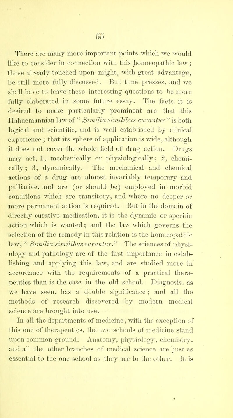 There are many more important points which we would like to consider in connection with this homoeopathic law; those already touched upon might, with great advantage, l)e still more fully discussed. But time presses, and we shall have to leave these interesting questions to be more fully elaborated in some future essay. The facts it is desired to make particularly prominent are that this Hahnemannian law of  Similia similibus curanlnr  is both logical and scientific, and is well established by clinical experience ; that its sphere of application is wide, although it does not cover the whole field of drug action. Druo-s may act, 1, mechanically or physiologically; 2, chemi- cally; 3, dynamically. The mechanical and chemical actions of a drug are almost invariably temporary and palliative, and are (or should be) employed in morbid conditions which are transitory, and where no deeper or more permanent action is required. But in the domain of directly curative metlication, it is the dynamic or specific action which is wanted; and the law which governs the selection of the remedy in tliis relation is the homoeopathic law,  Similia similibus curantur. The sciences of physi- ology and pathology are of the first importance in estab- lishing and applying this law, and are studied more in accordance with the requirements of a practical thera- peutics than is the case in the old school. Diagnosis, as we have seen, has a doul)le significance; and all the methods of research discovered by modern medical science are brought into use. In all the departments of medicine, with the exception of this one of therapeutics, the two schools of medicine stand upon common ground. Anatomy, physiology, chemistry, and all the other liranches of medical science are just as essential to the one school as they are to the other. It is
