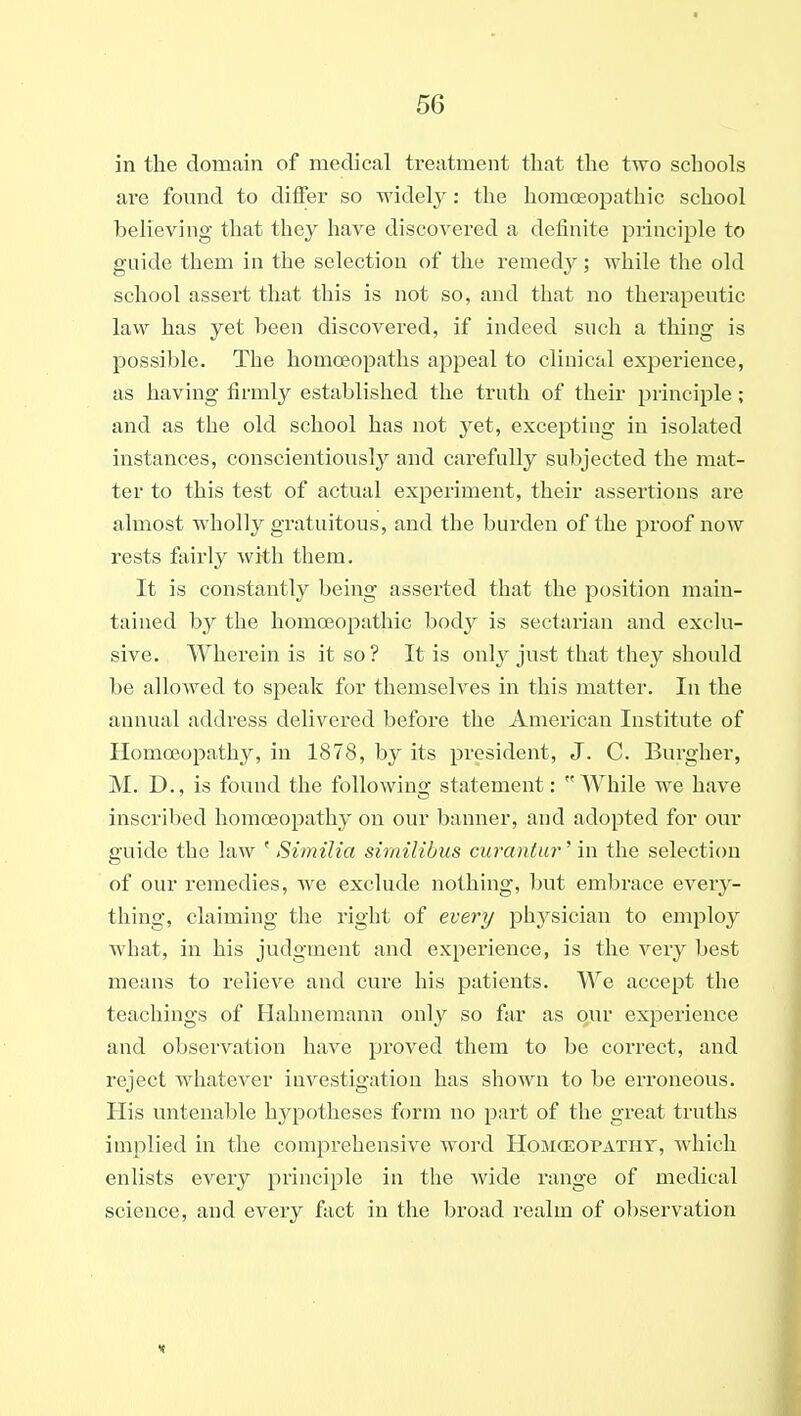 in the domain of medical treatment that the two schools are fomid to differ so widely: the homoeopathic school believing that they have discovered a definite principle to guide them in the selection of the remedy; while the old school assert that this is not so, and that no therapeutic law has yet been discovered, if indeed such a thing is possible. The homoeopaths appeal to clinical experience, as having firmly established the truth of their principle; and as the old school has not yet, excepting in isolated instances, conscientiously and carefully subjected the mat- ter to this test of actual experiment, their assertions are almost wholly gratuitous, and the burden of the proof now rests fairly with them. It is constantly being asserted that the position main- tained by the homoeopathic body is sectarian and exclu- sive. Wherein is it so ? It is only just that they should be allowed to speak for themselves in this matter. In the annual address delivered before the American Institute of Homoeopathy, in 1878, by its president, J. C. Burgher, M. D., is found the following statement: While we have inscribed homoeopathy on our banner, and adopted for our guide the law ' Similia similibus curantur' in the selection of our remedies, we exclude nothing, ))ut embrace every- thing, claiming the right of every phj^sician to employ what, in his judgment and experience, is the very best means to relieve and cure his patients. We accept the teachings of Hahnemann only so far as our experience and observation have proved them to be correct, and reject whatever investigation has shown to be erroneous. His untenable hypotheses form no part of the great truths implied in the comprehensive word Homoeopatht, which enlists every principle in the wide range of medical science, and every fact in the broad realm of ol)servation