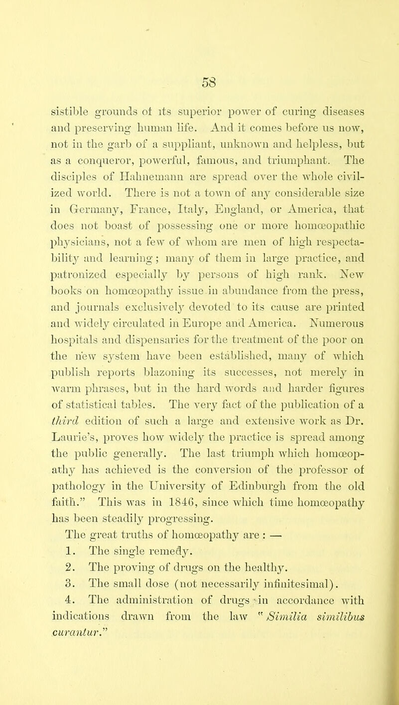 sistilile grounds ot its superior power of curing diseases and preserving human life. And it comes before us now, not in the garb of a suppliant, unknown and helpless, but as a conqueror, powerful, famous, and triumphant. The disciples of Hahnemann are spread over the whole civil- ized world. There is not a town of any considerable size in Germany, France, Italy, England, or America, that does not boast of possessing one or more homoeopathic physicians, not a few of whom are men of high respecta- bility and learning; many of them in large practice, and patronized especially by persons of high rank. New books on homoeopathy issue in abundance from the press, and journals exclusively'^ devoted to its cause are printed and Avidely circulated in Europe and America. Numerous hospitals and dispensaries for the treatment of the poor on the new system have been established, man}^ of which publish reports blazoning its successes, not merel}^ in warm phrases, but in the hard words and harder figures of statistical tables. The very fact of the publication of a third edition of such a large and extensive work as Dr. Laurie's, proves how widely the practice is spread among the public generally. The last triumph Aviiich homoeop- athy has achieved is the conversion of the professor of pathology in the University of Edinburgh from the old faith. This was in 1846, since which time homoeopathy has been steadily progressing. The great truths of homoeopathy are : — 1. The single remedy. 2. The proving of drugs on the healthy. 3. The small dose (not necessarily infinitesimal). 4. The administration of drugs -^in accordance with indications drawn from the law  Similia siinilibus curantur.