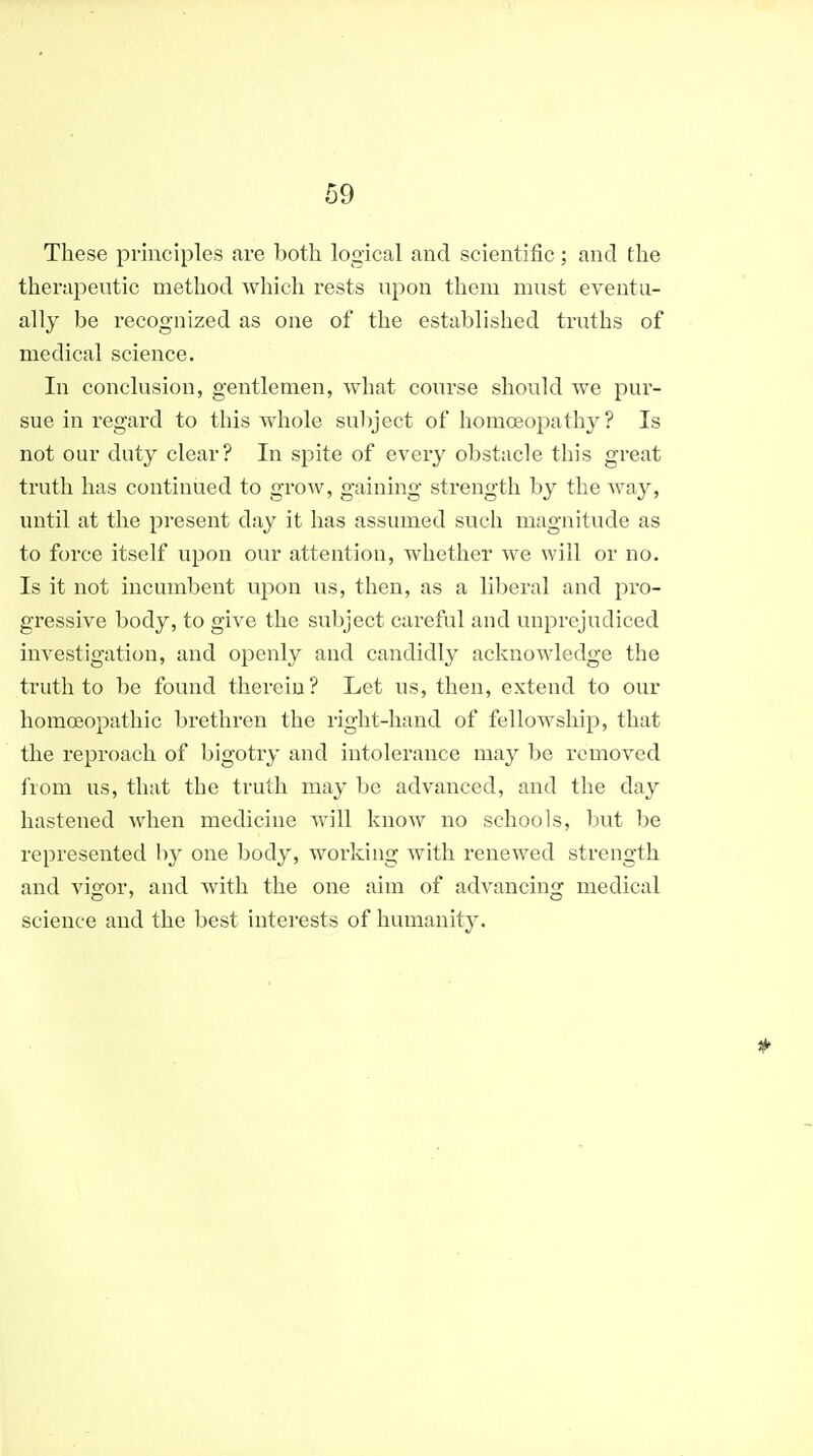 These principles are both logical and scientific; and the therapeutic method which rests upon them must eventu- ally be recognized as one of the established truths of medical science. In conclusion, gentlemen, what course should we pur- sue in regard to this whole subject of homoeopathy? Is not our duty clear? In spite of every obstacle this great truth has continued to grow, gaining strength by the way, until at the present day it has assumed such magnitude as to force itself upon our attention, whether we will or no. Is it not incumbent upon us, then, as a liberal and pro- gressive body, to give the subject careful and unprejudiced investigation, and openly and candidly acknowledge the truth to be found therein? Let us, then, extend to our homoeopathic brethren the right-hand of fellowship, that the reproach of bigotry and intolerance may be removed from us, that the truth may be advanced, and the day hastened when medicine will know no schools, but be represented by one body, working with renewed strength and vigor, and with the one aim of advancing medical science and the best interests of humanity.