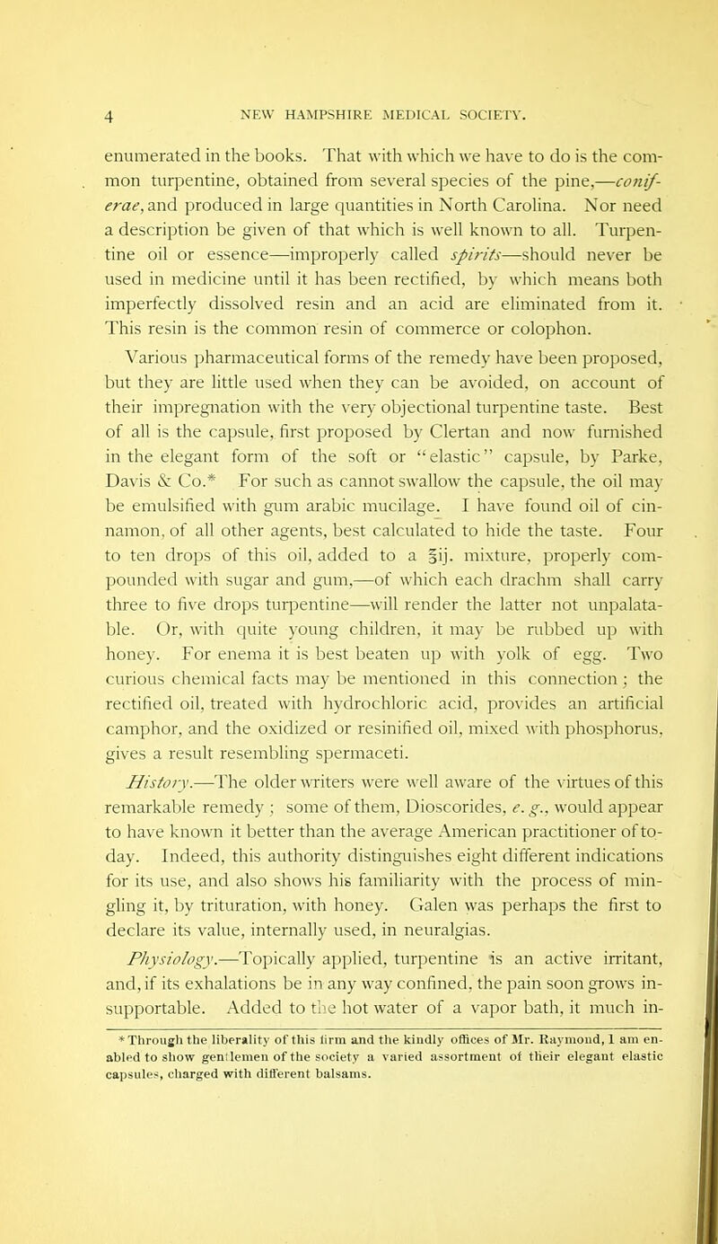 enumerated in the books. That with which we have to do is the com- mon turpentine, obtained from several species of the pine,—conif- erae, and produced in large quantities in North Carolina. Nor need a description be given of that which is well known to all. Turpen- tine oil or essence—improperly called spirits—should never be used in medicine until it has been rectified, by which means both imperfectly dissolved resin and an acid are eliminated from it. This resin is the common resin of commerce or colophon. Various pharmaceutical forms of the remedy have been proposed, but they are little used when they can be avoided, on account of their impregnation with the very objectional turpentine taste. Best of all is the capsule, first proposed by Clertan and now furnished in the elegant form of the soft or elastic capsule, by Parke, Davis & Co.* For such as cannot swallow the capsule, the oil may be emulsified with gimi arable mucilage. I have found oil of cin- namon, of all other agents, best calculated to hide the taste. Four to ten drops of this oil, added to a mixture, properly com- pounded with sugar and gum,—of which each drachm shall carry three to five drops turj^entine—will render the latter not unpalata- ble. Or, with cjuite young children, it may be rubbed up with honey. For enema it is best beaten up with yolk of egg. Two curious chemical facts may be mentioned in this connection ; the rectified oil, treated with hydrochloric acid, provides an artificial camphor, and the oxidized or resinified oil, mixed with phosphorus, gives a result resembling spermaceti. History.—The older witers were well aware of the \-irtues of this remarkable remedy ; some of them, Dioscorides, e.g., would appear to have known it better than the average American practitioner of to- day. Indeed, this authority distinguishes eight different indications for its use, and also shows his familiarity with the process of min- gling it, by trituration, with honey. Galen was perhaps the first to declare its value, internally used, in neuralgias. Physiology.—Topically applied, turpentine is an active irritant, and, if its exhalations be in any way confined, the pain soon grows in- supportable. Added to the hot water of a vapor bath, it much in- * Through the liberality of this lirm and the kindly offices of Sir. Riiymoud, 1 am en- abled to show gen; lemen of the society a varied assortment of tlieir elegant elastic capsules, charged with ditferent balsams.