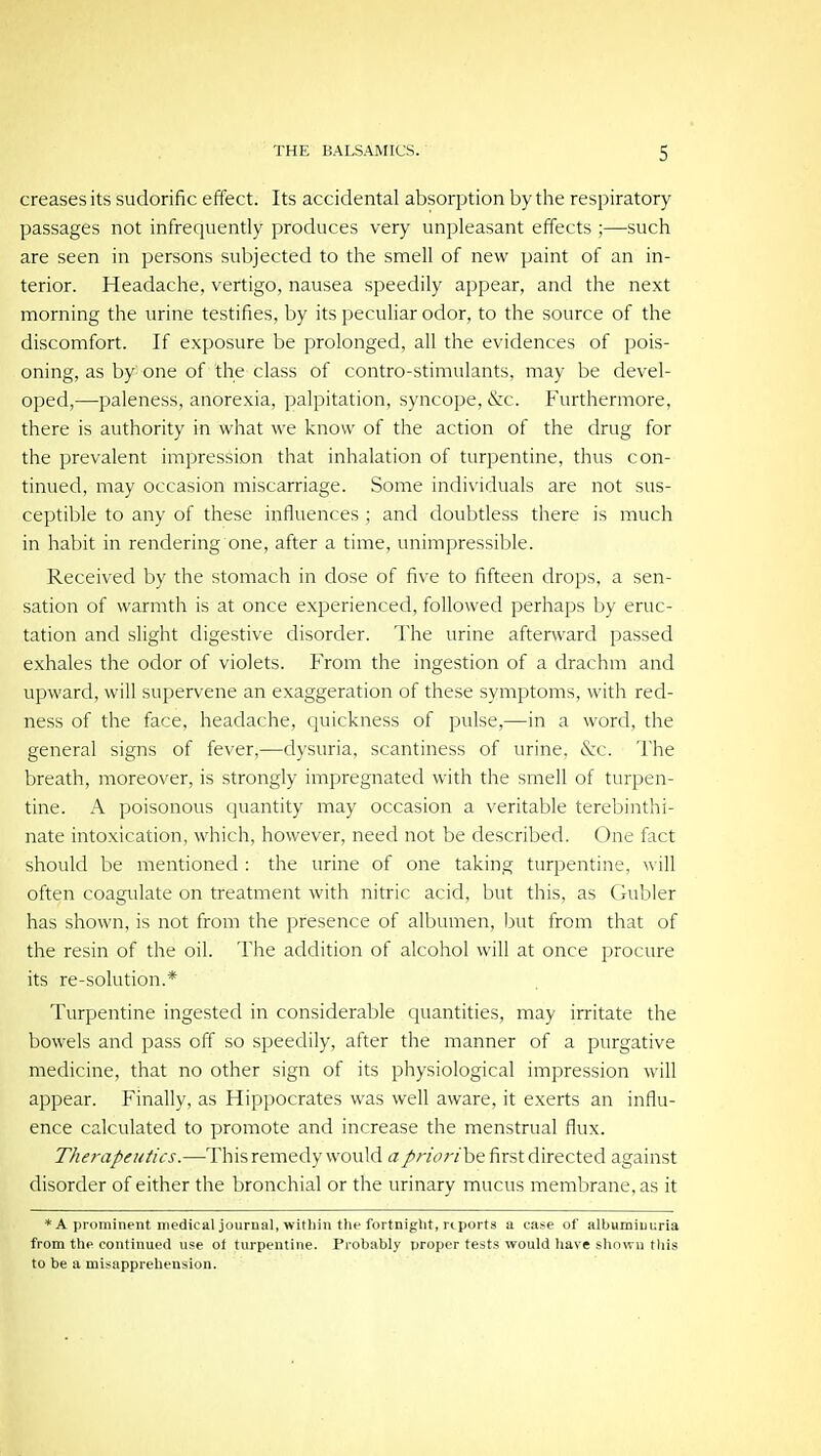 creases its sudorific effect. Its accidental absorption by the respiratory passages not infrequently produces very unpleasant effects ;—such are seen in persons subjected to the smell of new paint of an in- terior. Headache, vertigo, nausea speedily appear, and the next morning the urine testifies, by its peculiar odor, to the source of the discomfort. If exposure be prolonged, all the evidences of pois- oning, as by one of the class of contro-stimulants, may be devel- oped,—paleness, anorexia, palpitation, syncope, &c. Furthermore, there is authority in what we know of the action of the drug for the prevalent impression that inhalation of turpentine, thus con- tinued, may occasion miscarriage. Some individuals are not sus- ceptible to any of these influences ; and doubtless there is much in habit in rendering one, after a time, unimpressible. Received by the stomach in close of five to fifteen drops, a sen- sation of warmth is at once experienced, followed perhaps by eruc- tation and slight digestive disorder. The urine afterward passed exhales the odor of violets. From the ingestion of a drachm and upward, will supervene an exaggeration of these symptoms, with red- ness of the face, headache, quickness of pulse,—in a word, the general signs of fever,—dysuria, scantiness of urine. «S;c. The breath, moreover, is strongly impregnated with the smell of turpen- tine. A poisonous quantity may occasion a veritable terebinthi- nate intoxication, which, however, need not be described. One fact should be mentioned : the urine of one taking turpentine, will often coagulate on treatment with nitric acid, but this, as Gubler has shown, is not from the presence of albumen, but from that of the resin of the oil. The addition of alcohol will at once procure its re-solution.* Turpentine ingested in considerable quantities, may irritate the bowels and pass off so speedily, after the manner of a purgative medicine, that no other sign of its physiological impression will appear. Finally, as Hippocrates was well aware, it exerts an influ- ence calculated to promote and increase the menstrual flux. Therapeutics.—This remedy would a//vVr/be first directed against disorder of either the bronchial or the urinary mucus membrane, as it * A prominent medical journal, within the fortnight, rtports a case of albuminuria from the continued use of turpentine. Probably proper tests would have shnwu this to be a misapprehension.