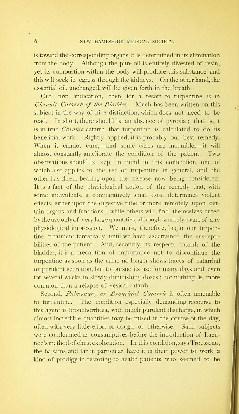 is toward the corresponding organs it is determined in its elimination from the body. Although the pure oil is entirely divested of resin, yet its combustion within the body will produce this substance and this will seek its egress through the kidneys. On the other hand, the essential oil, unchanged, will be given forth in the breath. Our first indication, then, for a resort to turpentine is in Chronic Catarrh of the Bladder. Much has been written on this subject in the way of nice distinction, which does not need to be read. In short, there should be an absence of pyrexia ; that is, it is in true Chronic catarrh that turpentine is calculated to do its beneficial work. Rightly applied, it is probably our best remedy. When it cannot cure,—and some cases are incurable,—it will almost constantly ameliorate the condition of the patient. Two obser\'ations should be kept in mind in this connection, one of which also applies to the use of turpentine in general, and the other has direct bearing upon the disease now being considered. It is a fact of the physiological action of the remedy that, with some individuals, a comparatively small dose determines violent effects, either upon the digestive tube or more remotely upon cer- tain organs and functions ; while others will find themselves cured by the use only of very large quantities, although scarcely aware of any physiological impression. We must, therefore, begin our turpen- tine treatment tentatively until we have ascertained the suscepti- bilities of the patient. And, secondly, as respects catarrh of the bladder, it is a precaution of importance not to discontinue the turpentine as soon as the urine no longer shows traces of catarrhal or purulent secretion, but to pursue its use for many days and even for several weeks in slowly diminishing doses ; for nothing is more common than a relapse of vesical catarrh. Second, or Bronchial Catarrh is often amenable to turpentine. The condition especially demanding recourse to this agent is bronchorrhoea, with much purulent discharge, in which almost incredible quantities may be raised in the course of the day, often with very little effort of cough or otherwise. Such subjects were condemned as consumptives before the introduction of Laen- nec's method of chest exploration. In this condition, says Trousseau, the balsams and tar in particular have it in their power to work a kind of prodigy in restoring to health patients who seemed to be