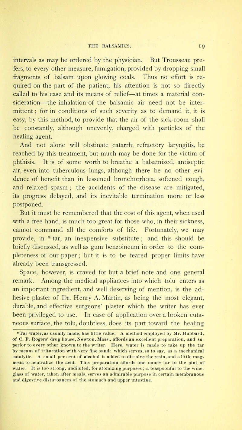 intervals as may be ordered by the physician. But Trousseau pre- fers, to every other measure, fumigation, provided by dropping small fragments of balsam upon glowing coals. Thus no effort is re- quired on the part of the patient, his attention is not so directly called to his case and its means of relief—at times a material con- sideration—the inhalation of the balsamic air need not be inter- mittent ; for in conditions of such severity as to demand it, it is easy, by this method, to provide that the air of the sick-room shall be constantly, although unevenly, charged with particles of the healing agent. And not alone will obstinate catarrh, refractory laryngitis, be reached by this treatment, but much may be done for the victim of phthisis. It is of some worth to breathe a balsamized, antiseptic air, even into tuberculous lungs, although there be no other evi- dence of benefit than in lessened bronchorrhoea, softened cough, and relaxed spasm ; the accidents of the disease are mitigated, its progress delayed, and its inevitable termination more or less postponed. But it must be remembered that the cost of this agent, when used with a free hand, is much too great for those who, in their sickness, cannot command all the comforts of life. Fortunately, we may provide, in * tar, an inexpensive substitute ; and this should be briefly discussed, as well as gum benzoineum in order to the com- pleteness of our paper; but it is to be feared proper limits have already been transgressed. Space, however, is craved for but a brief note and one general remark. Among the medical appliances into which tolu enters as an important ingredient, and well deserving of mention, is the ad- hesive plaster of Dr. Henry A. Martin, as being the most elegant, durable, and effective surgeons' plaster which the writer has ever been privileged to use. In case of application over a broken cuta- neous surface, the tolu, doubtless, does its part toward the healing *Tar water, as usually made, has little value. A method employed by Mr. Hubbard, of C. F. Rogers' drug house, Newton, Mass., affords an excellent preparation, and su- perior to every other known to the writer. Here, water is made to take up the tar by means of trituration with very fine sand; which serves,so to say, as a mechanical catalytic. A small per cent of alcohol is added to dissolve the resin, and u little mag- nesia to neutralize the acid. This preparation affords one ounce tar to the pint of water. It is too strong, undiluted, for atomizing purposes; a teaspoonful to the wine- glass of water, taken after meals, serves an admirable purpose in certain membranous and digestive disturbances of the stomach and upper intestine.