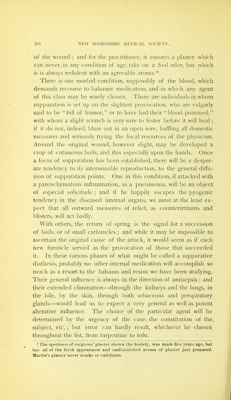 of the wound ; and for the practitioner, it ensures a plaster which can never, in any condition of age, take on a foul odor, but which is is always redolent with an agreeable aroma.* There is one morbid condition, supposably of the blood, which demands recourse to balsamic medication, and in which any agent of this class may be wisely chosen. There are individuals in whom suppuration is set up on the slightest provocation, who are vulgarly said to be full of humor, or to have had their blood poisoned, with whom a slight scratch is very sure to fester before it will heal; if it do not, indeed, blaze out in an open sore, baffling all domestic measures and seriously trying the local resources of the physician. Around the original wound, however slight, may be developed a crop of cutaneous boils, and this especially upon the hands. Once a focus of suppuration has been established, there will be a desper- ate tendency to its interminable reproduction, to the general diffu- sion of suppuration points. One in this condition, if attacked with a parenchymatous inflammation, as a pneumonia, will be an object of especial solicitude; and if he happily escapes the pyogenic tendency in the diseased internal organs, we must at the least ex- pect that all outward measures of relief, as counterirritants and blisters, will act badly. With others, the return of spring is the signal for a succession of boils, or of small carbuncles ; and while it may be impossible to ascertain the original cause of the attack, it would seem as if each new furuncle served as the provocation of those that succeeded it. In these various phases of what might be called a suppurative diathesis, probably no other internal medication will accomplish so much as a resort to the balsams and resins we have been studying. Their general influence is always in the direction of antisepsis ; and their extended elimination—through the kidneys and the lungs, in the bile, by the skin, through both sebaceous and perspiratory glands—would lead us to expect a very general as well as potent alterative influence. The choice of the particular agent will be determined by the urgency of the case, the constitution of the, subject, etc.; but error can hardly result, whichever be chosen throughout the list, from turpentine to tolu. *The specimen of surgeons' plaster shown the Society, was made five years ago, but has all of the fresh appearance and undiminished aroraa of plaster just prepared. Martin's plaster never cracks or exfoliates.