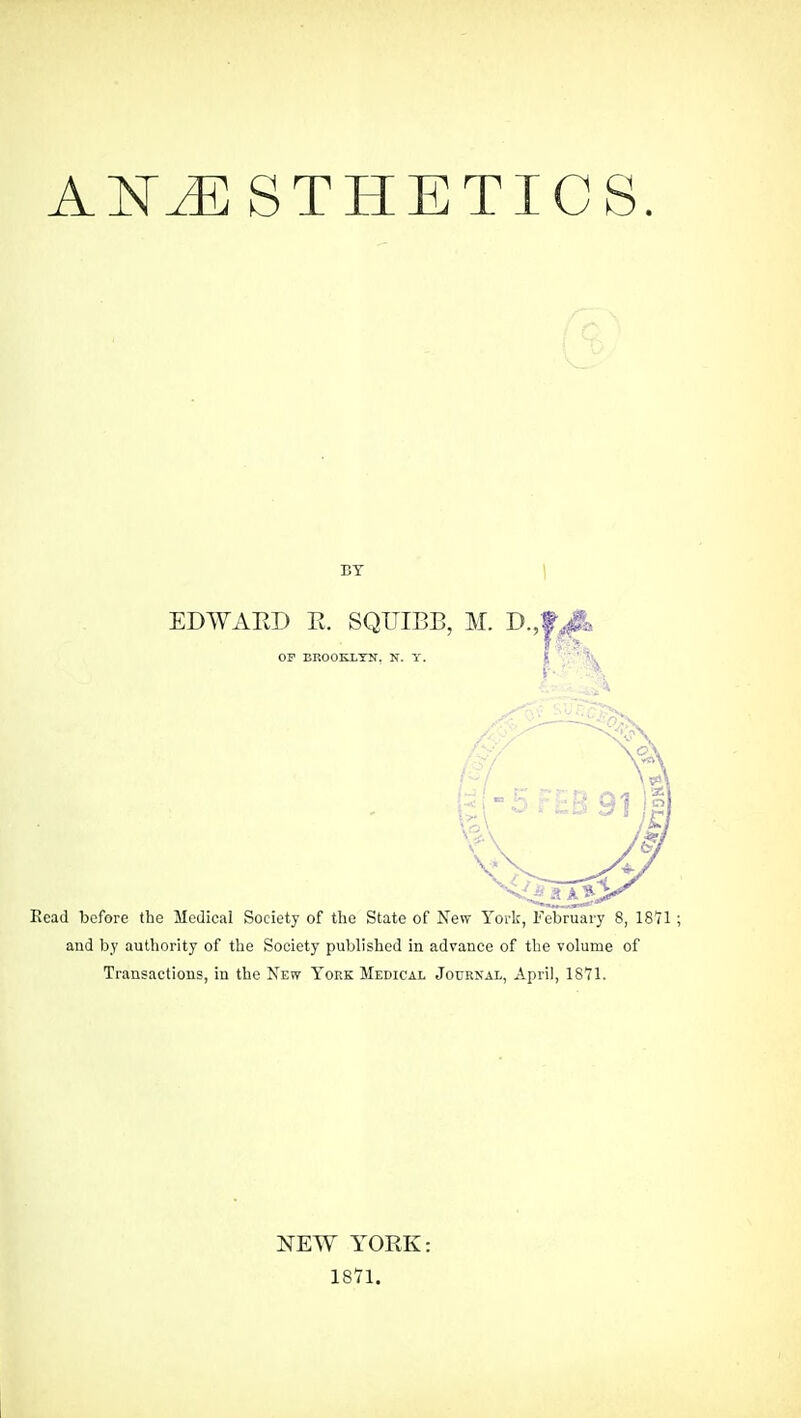 ANESTHETICS. BY EDWAED R. SQUIBB, M. D.,1 OP BROOKLYN. N. Y. Read before the Medical Society of the State of New Yoi-k, February 8, 18 and by authority of the Society published in advance of the volume of Transactions, in the New York Medical Journal, April, ISYl. NEW YORK: 1871.