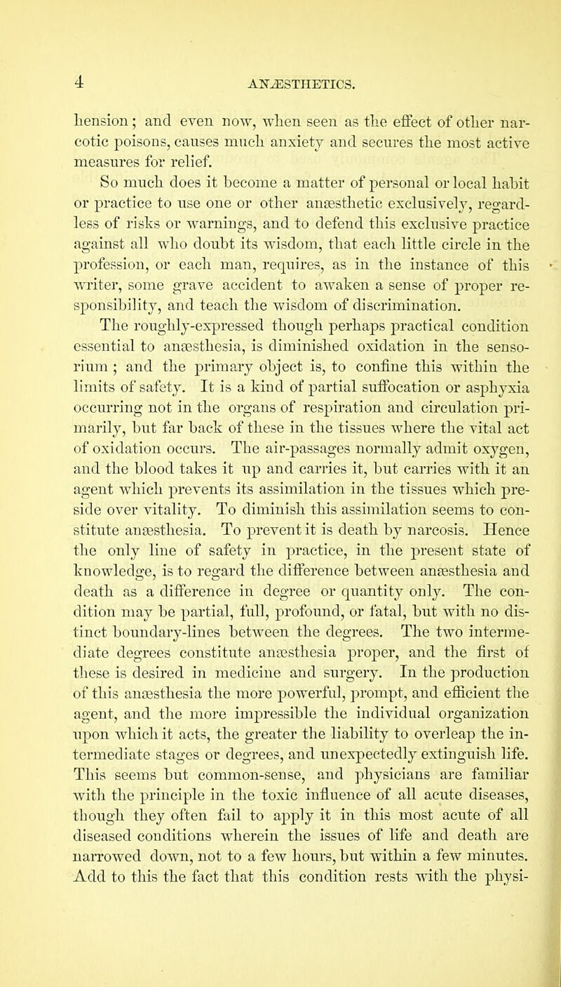 tension; and even now, when seen as tlie effect of otlier nar- cotic poisons, causes mucli anxiety and secures the most active measures for relief. So much does it become a matter of personal or local habit or practice to use one or other anaesthetic exclusively, regard- less of risks or warnings, and to defend this exclusive practice against all who doubt its wisdom, that each little circle in the profession, or each man, requires, as in the instance of this writer, some grave accident to awaken a sense of proper re- sponsibility, and teach the wisdom of discrimination. The roughly-expressed though perhaps practical condition essential to anaesthesia, is diminished oxidation in the senso- rium ; and the primary object is, to confine this within the limits of safety. It is a kind of partial suffocation or asphyxia occurring not in the organs of respiration and circulation pri- marily, but far back of these in the tissues where the vital act of oxidation occurs. The air-passages normally admit oxygen, and the blood takes it up and carries it, but carries with it an agent Avhich prevents its assimilation in the tissues which pre- side over vitality. To diminish this assimilation seems to con- stitute anaesthesia. To prevent it is death by narcosis. Hence the only line of safety in practice, in the present state of knowledge, is to regard the difference between anaesthesia and death as a difference in degree or quantity only. The con- dition may be partial, full, profound, or fatal, but with no dis- tinct boundary-lines between the degrees. The two interme- diate degrees constitute anaesthesia proper, and the first of these is desired in medicine and surgery. In the production of this anaasthesia the more powerful, prompt, and efiicient the agent, and the more impressible the individual organization tipon which it acts, the greater the liability to overleap the in- termediate stages or degrees, and unexpectedly extinguish life. This seems but common-sense, and physicians are familiar with the principle in the toxic influence of all acute diseases, though they often fail to apply it in this most acute of all diseased conditions wherein the issues of life and death are narrowed down, not to a few hours, but within a few minutes. Add to this the fact that this condition rests with the physi-