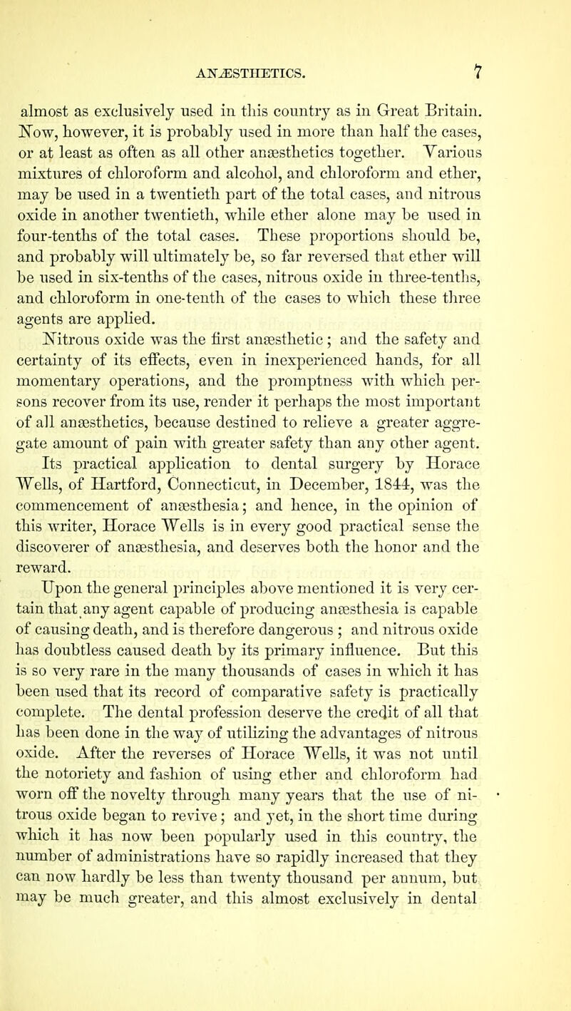 almost as exclusively used in this country as in Great Britain. N'ow, however, it is probably used in more than half the cases, or at least as often as all other anaesthetics together. Various mixtiires of chloroform and alcohol, and chloroform and ether, may be used in a twentieth part of the total eases, and nitrous oxide in another twentieth, while ether alone may be used in four-tenths of the total cases. These proportions should be, and probably will ultimately be, so far reversed that ether will be used in six-tenths of the cases, nitrous oxide in three-tentlis, and chloroform in one-tenth of the cases to which these three agents are applied. ISTitrous oxide was the first anaesthetic ; and the safety and certainty of its effects, even in inexperienced hands, for all momentary operations, and the promptness with which per- sons recover from its use, render it perhaps the most important of all anaesthetics, because destined to relieve a greater aggre- gate amount of pain with greater safety than any other agent. Its practical application to dental surgery by Horace Wells, of Hartford, Connecticut, in December, 1844, was the commencement of anaesthesia; and hence, in the opinion of this writer, Horace Wells is in every good practical sense the discoverer of anaesthesia, and deserves both the honor and the reward. Upon the general principles above mentioned it is very cer- tain that any agent capable of producing anaesthesia is capable of causing death, and is therefore dangerous ; and nitrous oxide has doubtless caused death by its primary influence. But this is so very rare in the many thousands of cases in which it has been used that its record of comparative safety is practically complete. The dental profession deserve the credit of all that has been done in the way of utilizing the advantages of nitrous oxide. After the reverses of Horace Wells, it was not until the notoriety and fashion of using ether and chloroform had worn off the novelty through many yeai's that the use of ni- trous oxide began to revive; and yet, in the short time during which it has now been popularly used in this country, the immber of administrations have so rapidly increased that they can now hardly be less than twenty thousand per annum, but may be much greater, and this almost exclusively in dental