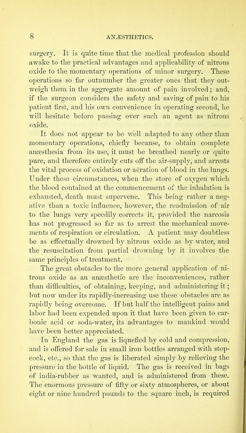 surgery. It is quite time that the medical profession shoukl awake to the practical advantages and applicability of nitrous oxide to the momentary operations of minor surgery. These operations so far outnumber the greater ones that they out- weigh them in the aggregate amoimt of pain involved; and, if the surgeon considers the safety and saving of pain to his patient first, and his own convenience in operating second, he will hesitate before passing over such an agent as nitrous oxide. It does not appear to be well adapted to any other than momentary operations, chiefly because, to obtain complete ansesthesia from its use, it must be breathed nearly or quite pure, and therefore entirely cuts off the air-supply, and arrests the vital process of oxidation or aeration of blood in the lungs. Under these circumstances, when the store of oxygen which the blood contained at the commencement of the inhalation is exhausted, death must supervene. This being rather a neg- ative than a toxic influence, however, the readmission of air to the lungs very speedily corrects it, provided the narcosis has not progressed so far as to arrest the mechanical move- ments of respiration or circulation. A patient may doubtless be as efi^ectually drowned by nitrous oxide as by water, and the resuscitation from partial drowning by it involves the same principles of treatment. The great obstacles to the more general application of ni- trous oxide as an anassthetic are the inconveniences, rather than difiiculties, of obtaining, keeping, and administering it; but now under its rapidly-increasing use these obstacles are as rapidly being overcome. If but half the intelligent pains and labor had been expended upon it that have been given to car- l)onic acid or soda-water, its advantages to mankind would have been better appreciated. In England the gas is liquefied by cold and compression, and is offered for sale in small iron bottles arranged with stop- cock, etc., so that the gas is liberated simply by relieving the pressure in the bottle of liquid. The gas is received in bags of india-rubber as wanted, and is administered from these. The enormous pressure of fifty or sixty atmospheres, or about eight or nine hundred pounds to the square inch, is required