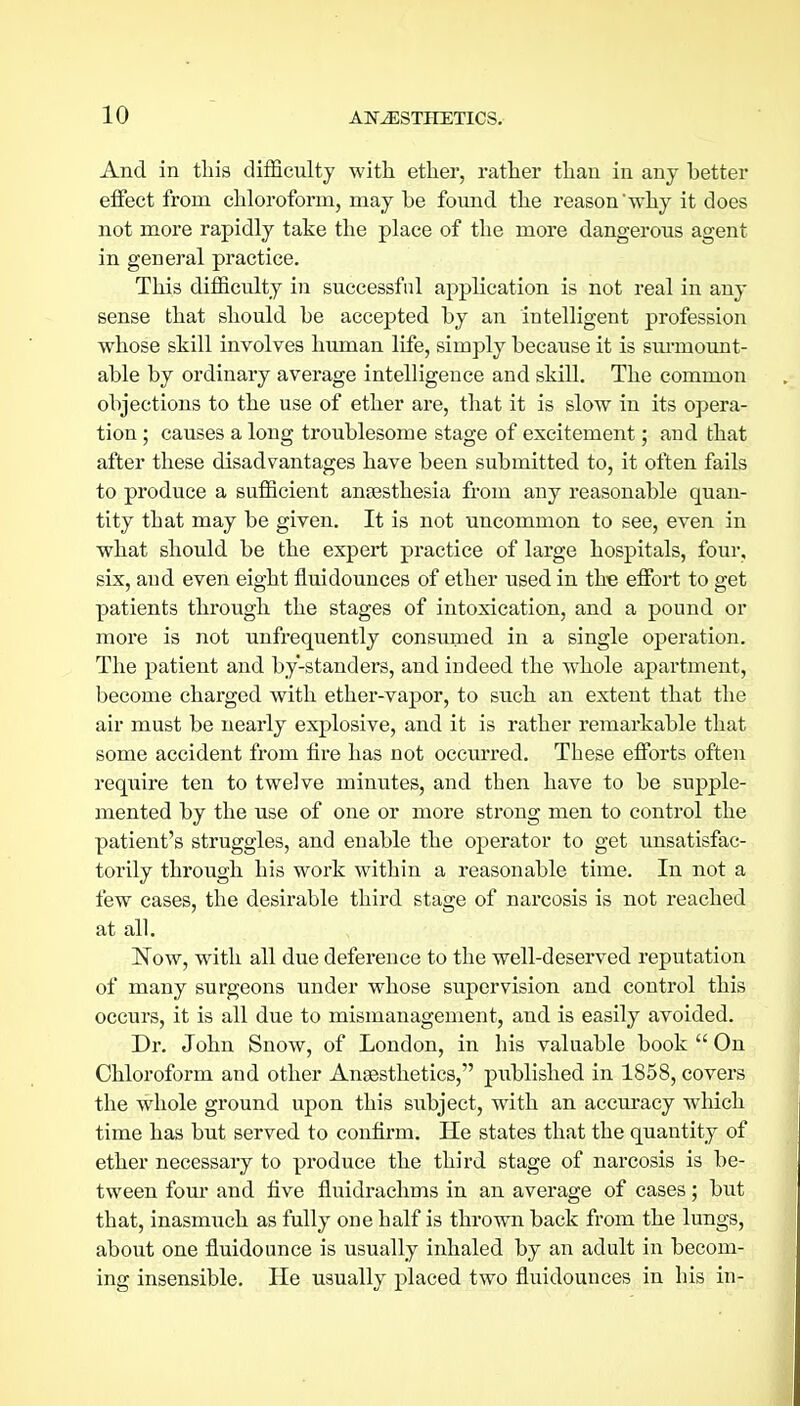 And in this difficulty with ether, rather than in any better effect from chloroform, may be foimd the reason'why it does not more rapidly take the place of the more dangerous agent in general practice. This difficulty in successful application is not real in any sense that should be accepted by an intelligent profession whose skill involves human life, simply because it is smmount- able by ordinary average intelligence and skill. The common objections to the use of ether are, that it is slow in its opera- tion ; causes a long troublesome stage of excitement; and that after these disadvantages have been submitted to, it often fails to produce a sufficient anaesthesia from any reasonable quan- tity that may be given. It is not uncommon to see, even in what should be the expert practice of large hospitals, four, six, and even eight fluidounces of ether used in the effort to get patients through the stages of intoxication, and a pound or more is not unfrequently consumed in a single operation. The patient and by-standers, and indeed the whole apartment, become charged with ether-vapor, to such an extent that the air must be nearly explosive, and it is rather remarkable that some accident from fire has not occurred. These efforts often reqiiire ten to twelve minutes, and then have to be supple- mented by the use of one or more strong men to control the patient's struggles, and enable the operator to get unsatisfac- torily through his work within a reasonable time. In not a few cases, the desirable third stage of narcosis is not reached at all. ISTow, with all due deference to the well-deserved reputation of many surgeons under whose supervision and control this occurs, it is all due to mismanagement, and is easily avoided. Dr. John Snow, of London, in his valuable book  On Chloroform and other Anaesthetics, published in 1858, covers the whole ground upon this subject, with an accuracy which time has but served to confirm. He states that the quantity of ether necessary to produce the third stage of narcosis is be- tween four and five fluidrachms in an average of cases; but that, inasmuch as fully one half is thrown back from the lungs, about one fluidounce is usually inhaled by an adult in becom- ing insensible. He usually placed two fluidounces in his in-