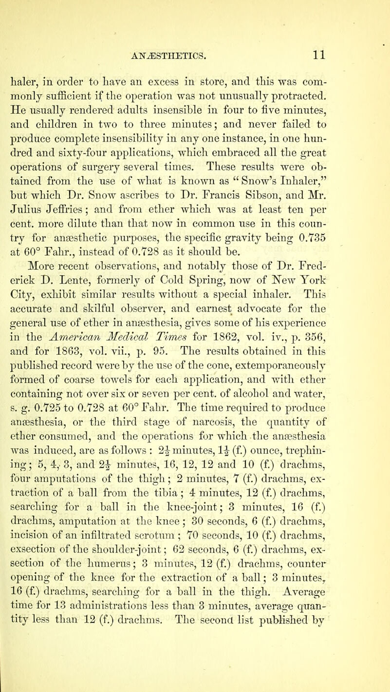 haler, in order to have an excess in store, and this was com- monly sufficient if the operation was not unnsuall j protracted. He usually rendered adults insensible in four to five minutes, and children in two to three minutes; and never failed to produce complete insensibility in any one instance, in one him- dred and sixty-four applications, which embraced all the great operations of surgery several times. These results were ob- tained from the use of what is known as  Snow's Inhaler, but which Dr. Snow ascribes to Dr. Francis Sibson, and Mr. Julius Jeffries; and from ether which was at least ten per cent, more dilute than that now in common use in this coun- try for anaesthetic purposes, the specific gravity being 0.735 at 60° Fahr., instead of 0.728 as it should be. More recent observations, and notably those of Dr. Fred- erick D. Lente, formerly of Cold Spring, now of New York City, exhibit similar results without a special inhaler. This accurate and skilful observer, and earnest advocate for the general use of ether in angesthesia, gives some of his experience in the American Medical Times for 1862, vol. iv., p. 356, and for 1863, vol. vii., p. 95. The results obtained in this pubhshed record were by the use of the cone, extemporaneously formed of coarse towels for each application, and with ether containing not over six or seven per cent, of alcohol and water, s. g. 0.725 to 0.728 at 60° Fahr. The time required to produce anaesthesia, or tlie third stage of narcosis, the quantity of ether consumed, and the operations for which the anaesthesia was induced, are as follows : 2|- minutes, \\ (f.) ounce, trephin- ing; 5, 4,- 3, and 2|- minutes, 16, 12, 12 and 10 (f) drachms, four amputations of the thigh; 2 minutes, 7 (f.) drachms, ex- traction of a ball from the tibia; 4 minutes, 12 (f.) drachms, searching for a ball in the knee-joint; 3 minutes, 16 (f.) drachms, amputation at the knee ; 30 seconds, 6 (f.) drachms, incision of an infiltrated scrotum ; 70 seconds, 10 (f) drachms, exsection of the shoulder-joint; 62 seconds, 6 (f.) drachms, ex- section of the humerus; 3 minutes, 12 (f.) drachms, counter opening of tlie knee for the extraction of a ball; 3 minutes^ 16 (f) drachms, searching for a ball in the thigh. Average time for 13 administrations less than 3 minutes, average quan- tity less than 12 (f.) drachms. The second list published by