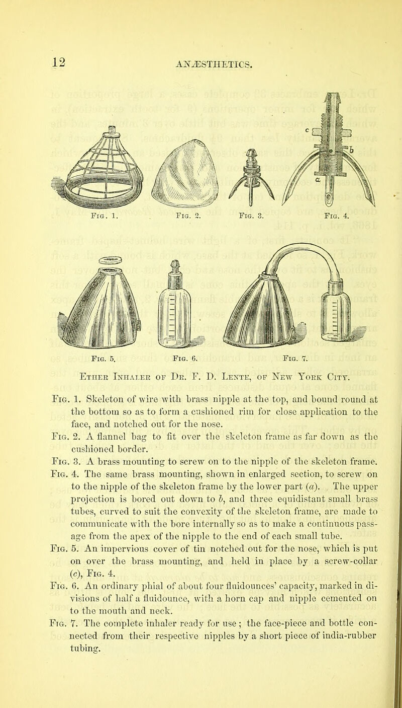 Fig. 1. Fia. 2. Fig. 3. Fig. 4. Fig. 5. Fm. 6. Fig. 7. Etheh Inhaler of De. F. D. Lexte, of ISTew Yoke City. Fig. 1. Skeletou of wire with brass nipple at the top, and bound round at the bottom so as to form a cushioned rim for close application to the face, and notched out for the nose. Fig. 2. A flannel bag to fit over the skeleton frame as far down as tbe cushioned border. Fig. 3. A brass mounting to screw on to tlie nipple of the skeleton frame. Fig. 4. The same brass mounting, shown in enlarged section, to screw on to the nipple of the skeleton frame by the lower part (a). The upper projection is bored out down to i, and three equidistant small brass tubes, curved to suit the convexity of tlje skeleton frame, are made to communicate with the bore internally so as to make a continuous pass- age from the apex of the nipple to the end of each small tube. Fig. 5. An impervious cover of tin notched out for the nose, which is put on over the brass mounting, and held in place by a screw-collar (c). Fig. 4. Fig. 6. An ordinary phial of about four flnidounces' capacitj-, marked in di- visions of half a fluidounce, with a horn cap and nipple cemented on to the moutli and neck. Fig. 7. The complete inhaler ready for use ; the face-piece and bottle con- nected from theu' respective nipples by a short piece of india-i-ubber tubing.