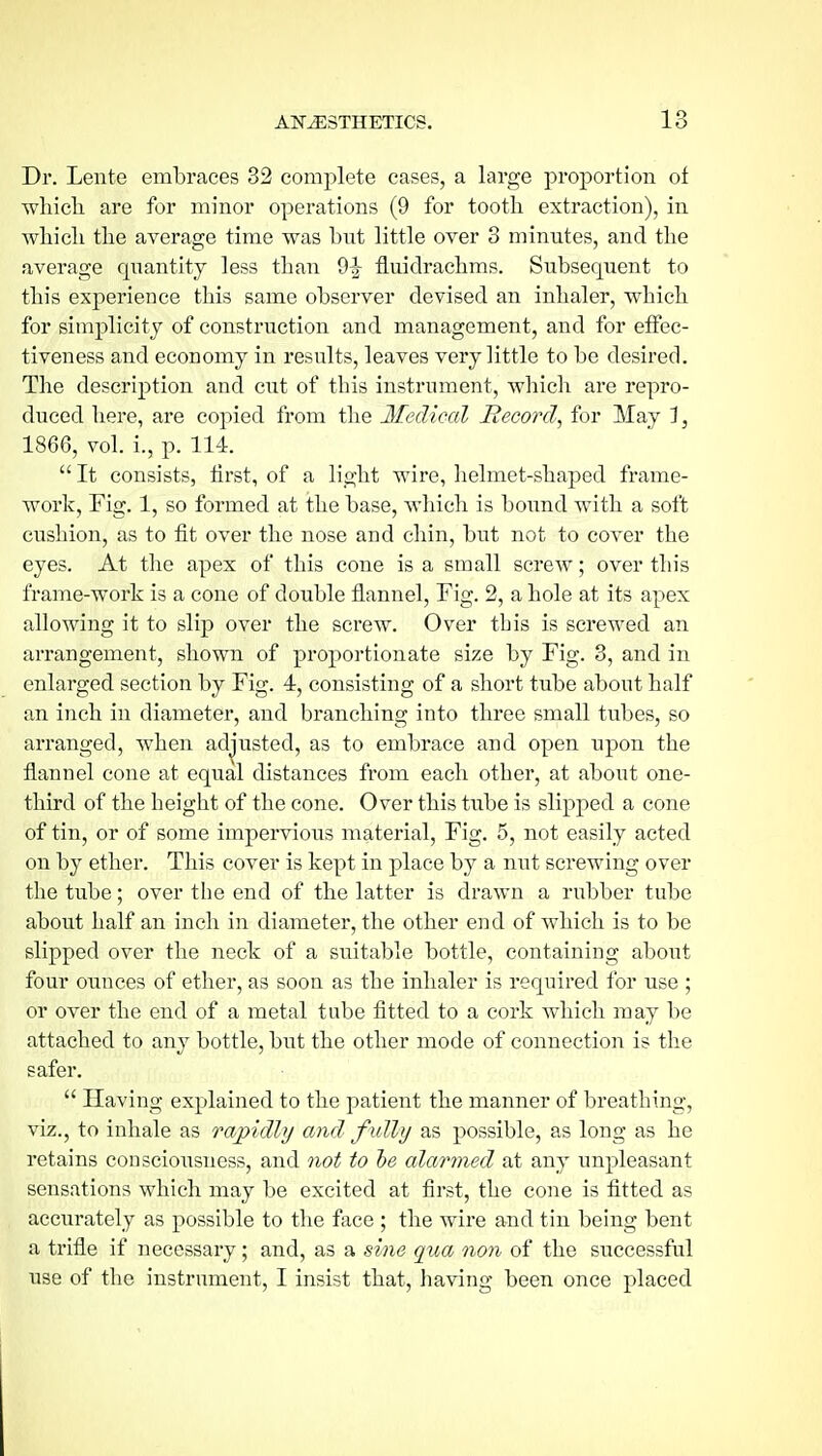 Dr. Lente embraces 32 complete cases, a large proportion of whicli are for minor operations (9 for tooth extraction), in whicli the average time was but little over 3 minutes, and the average quantity less than 9^ fluidrachms. Subsequent to this experience this same observer devised an inhaler, which for simplicity of construction and management, and for effec- tiveness and economy in results, leaves very little to be desired. The description and cut of this instrument, which are repro- duced here, are copied from the Medical Record^ for May 1, 1866, vol. i., p. 114. It consists, first, of a light wire, lielmet-shaped frame- work. Fig. 1, so formed at the base, which is bound with a soft cushion, as to fit over the nose and chin, but not to cover the eyes. At the apex of this cone is a small screw; over this frame-work is a cone of double flannel, Fig. 2, a hole at its apex allowing it to slip over the screw. Over this is screwed an arrangement, shown of proportionate size by Fig. 3, and in enlarged section by Fig. 4, consisting of a short tube about half an inch in diameter, and branching into three small tubes, so arranged, when ad^'usted, as to embrace and open upon the flannel cone at equal distances from each other, at about one- third of the height of the cone. Over this tube is slipped a cone of tin, or of some impervious material. Fig. 5, not easily acted on by ether. This cover is kept in place by a nut screwing over the tube; over the end of the latter is drawn a rubber tube about half an inch in diameter, the other end of which is to be slipped over the neck of a suitable bottle, containing about four ounces of ether, as soon as the inhaler is required for use ; or over the end of a metal tube fitted to a cork which may be attached to any bottle, but the other mode of connection is the safer. Having explained to the patient the manner of breathing, viz., to inhale as rapidly and fully as possible, as long as he retains consciousness, and not to he alarmed at any unpleasant sensations which may be excited at first, the cone is fitted as accurately as possible to the face ; the wire and tin being bent a trifle if necessary ; and, as a sine qua non of the successful use of the instrument, I insist that, having been once placed