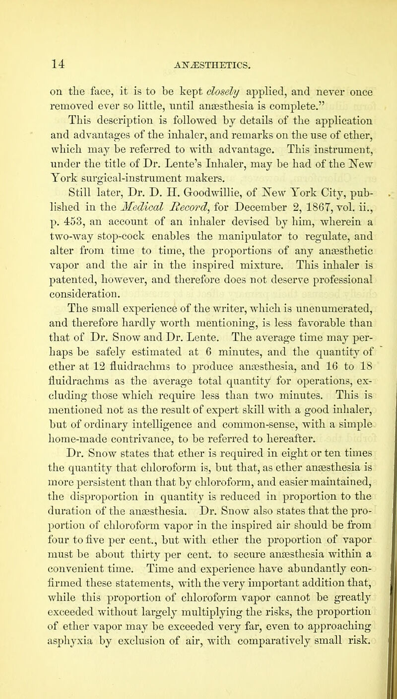 on tlie face, it is to be kept closely applied, and never once removed ever so little, until ansesthesia is complete. This description is followed by details of the application and advantages of the inhaler, and remarks on the use of etber, which may be referred to with advantage. This instrument, under the title of Dr. Lente's Inhaler, may be had of the ISTew York surgical-instrument makers. Still later, Dr. D. H. Goodwillie, of ISTew York City, pub- lished in the Medical Record^ for December 2, 1867, vol. ii., p. 453, an account of an inhaler devised by him, wherein a two-way stop)-cock enables the manipulator to regulate, and alter from time to time, the proportions of any ansEsthetic vapor and the air in the inspired mixture. This inhaler is patented, however, and therefore does not deserve professional consideration. The small experience of the writer, which is unenumerated, and therefore hardly worth mentioning, is less favorable than that of Dr. Snow and Dr. Lente. The average time may per- haps be safely estimated at 6 minutes, and the quantity of ether at 13 fluidrachms to produce anossthesia, and 16 to IS fluidrachms as the average total quantity for operations, ex- cluding those which require less than two minutes. This is mentioned not as the result of expert skill with a good inhaler, but of ordinary intelligence and common-sense, with a simple home-made contrivance, to be referred to hereafter. Dr. Snow states that ether is required in eight or ten times the quantity that chloroform is, but that, as ether antesthesia is more persistent than that by chloroform, and easier maintained, the disproportion in quantity is reduced in proportion to the duration of the auEesthesia. Dr. Snow also states that the pro- portion of chloroform vapor in the inspired air should be from four to five per cent., but with ether the proportion of vapor must be about thirty per cent, to secm-e anaesthesia within a convenient time. Time and experience have abundantly con- firmed these statements, with the very important addition that, while this proportion of chloroform vapor cannot be greatly exceeded without largely multiplying the risks, the proportion of ether vapor may be exceeded very far, even to approaching asphyxia by exclusion of air, witli comparatively small risk.