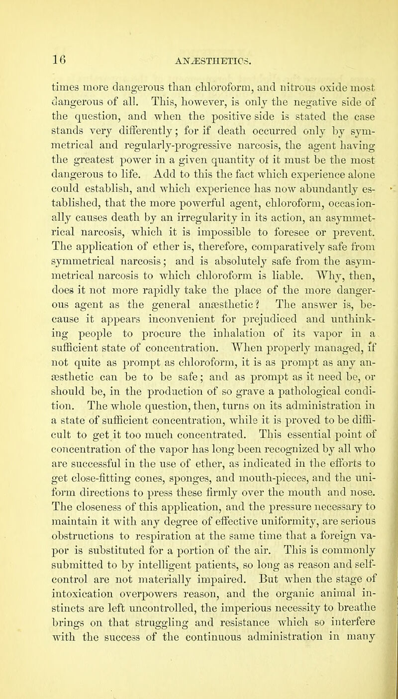 times more dangerous than chloroform, and nitrous oxide most dangerous of all. Tliis, however, is only the negative side of the question, and when the positive side is stated the case stands verj differently; for if death occm'red only by sym- metrical and regularly-progressive narcosis, the agent having the greatest power in a given quantity of it must be the most dangerous to life. Add to this the fact which experience alone could establish, and which experience has now abundantly es- tablished, that the more powerful agent, chloroform, occasion- ally causes death by an irregularity in its action, an asymmet- rical narcosis, which it is impossible to foresee or prevent. The application of ether is, therefore, comparatively safe from symmetrical narcosis; and is absolutely safe from the asym- metrical narcosis to which chloroform is liable. Why, theu, does it not more rapidly take the place of the more danger- ous agent as the general anaesthetic? The answer is, be- cause it appears inconvenient for prejudiced and unthink- ing people to procure the iuhalation of its vapor in a sufficient state of concentration. When properly managed, if not quite as prompt as chloroform, it is as prompt as any an- Eesthetic can be to be safe; and as prompt as it need be, or should be, in the production of so grave a pathological condi- tion. The whole question, then, turns on its administration in a state of sufficient concentration, while it is proved to be diffi- cult to get it too much concentrated. This essential point of concentration of the vapor has long been recognized by all who are successful in the use of ether, as indicated in the efforts to get close-fitting cones, sponges, and mouth-pieces, and the uni- form directions to press these firmly over the mouth and nose. The closeness of this application, and the pi'essure necessary to maintain it with any degree of effective uniformity, are serious obstructions to respiration at the same time that a foreign va- por is substituted for a portion of the air. This is commonly submitted to by intelligent patients, so long as reason and self- control are not materially impaired. But when the stage of intoxication overpowers reason, and the organic animal in- stincts are left uncontrolled, the imperious necessity to breathe brings on that strua-o-ling and resistance which so interfere with the success of the continuous administration in many