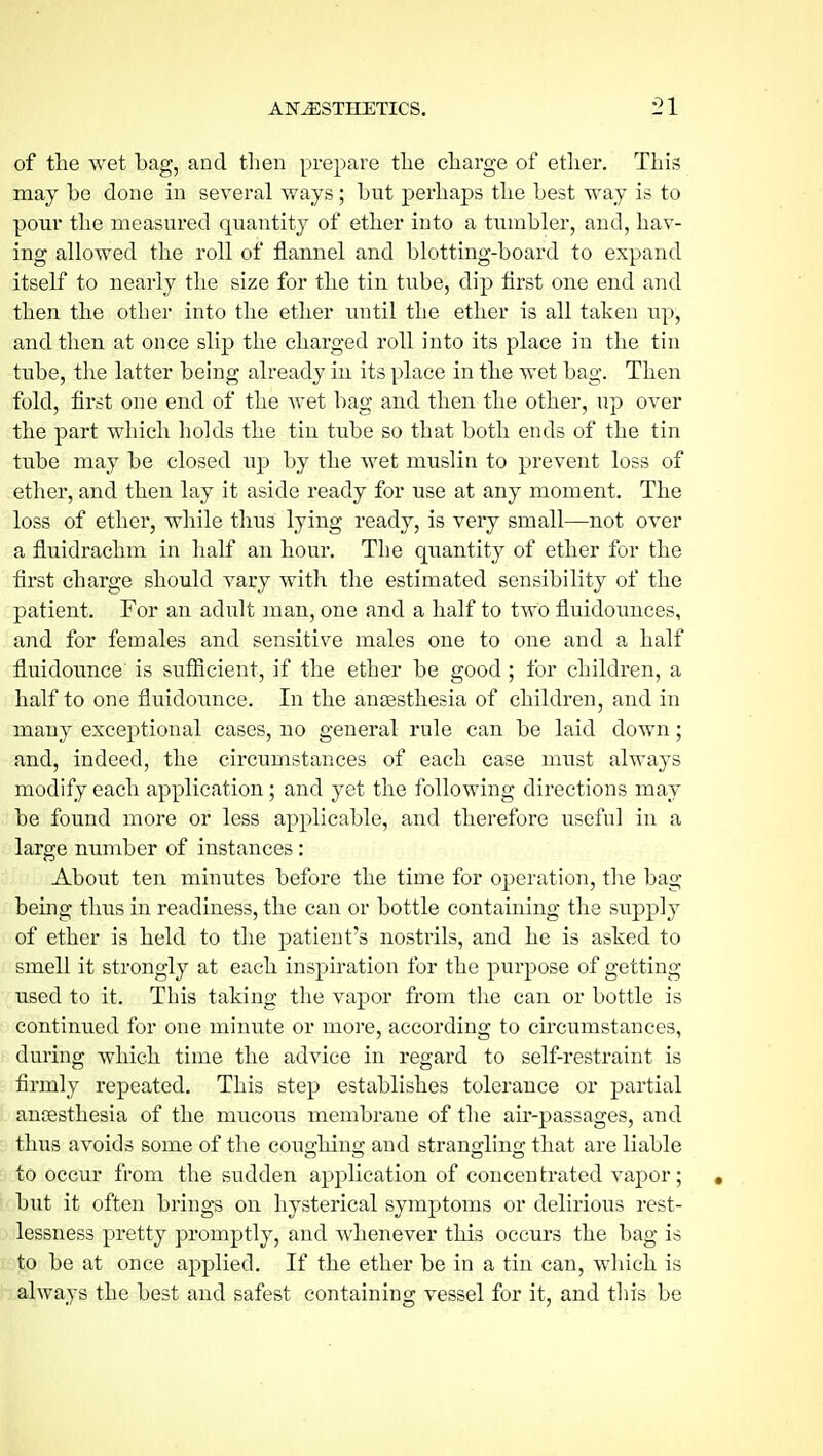 of the wet bag, and then prepare the charge of ether. This may be done in several ways; but perhaps the best way is to pour the measured quantity of ether into a tumbler, and, hav- ing allowed the roll of flannel and blotting-board to expand itself to nearly tlie size for the tin tube, dip first one end and then the other into the ether until the ether is all taken up, and then at once slip the charged roll into its place in the tin tube, the latter being already in its place in the wet bag. Then fold, first one end of the Avet bag and then the other, up over the part which holds the tin tube so that both ends of the tin tube may be closed up by the wet muslin to prevent loss of ether, and then lay it aside ready for use at any moment. The loss of ether, while thus lying ready, is very small—not over a fluidrachm in half an hour. The quantity of ether for the first charge should vary with the estimated sensibility of the patient. For an adult man, one and a half to two fluidounces, and for females and sensitive males one to one and a half fluidounce is sufiieient, if the ether be good; for children, a half to one fluidounce. In the anaesthesia of children, and in many exceptional cases, no general rule can be laid down; and, indeed, the circumstances of each case must always modify each application; and yet the following directions may be found more or less applicable, and therefore useful in a large number of instances: About ten minutes before the time for operation, the bag bemg thus in readiness, the can or bottle containing the supply of ether is held to the patient's nostrils, and he is asked to smell it strongly at each inspiration for the purpose of getting used to it. This taking the vapor from the can or bottle is continued for one minute or more, according to circumstances, during which time the advice in regard to self-restraint is firmly repeated. This step establishes tolerance or partial anoesthesia of the mucous membrane of the air-passages, and thus avoids some of the coughing and strangling that are liable to occur from the sudden application of concentrated vapor; « but it often brings on hysterical symptoms or delirious rest- lessness pretty promptly, and whenever this occurs the bag is to be at once applied. If the ether be in a tin can, which is always the best and safest containing vessel for it, and this be