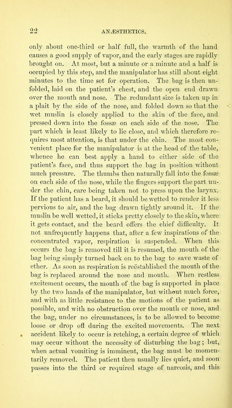 only about one-third or half full, the warmth of the hand causes a good supply of vapor, and the early stages are rapidly brought on. At most, but a minute or a minute and a half is occupied by this step, and the manipulator has stiU about eight minutes to the time set for operation. The bag is then un- folded, laid on the patient's chest, and the open end drawn over the mouth and nose. The redundant size is taken up in a plait by the side of the nose, and folded down so that the wet muslin is closely applied to the skin of the face, and pressed down into the fossas on each side of the nose. The part whicb is least likely to lie close, and which therefore re- quires most attention, is that under the chin. The most con- venient place for the manipulator is at the head of the table, whence he can best apply a hand to either side of the patient's face, and thus support the bag in position without much pressure. The thumbs then naturally fall into the fossas on each side of the nose, while the fingers support the part un- der the chin, care being taken not to press upon the larynix. If the patient has a beard, it should be wetted to render it less pervious to air, and the bag drawn tightly around it. If the muslin be well wetted, it sticks pretty closely to the skin, where it gets contact, and the beard offers the chief difficulty. It not unfrequently happens that, after a few inspirations of the concentrated vapor, respiration is suspended. When this occui'S the bag is removed till it is resumed, the mouth of the bag being simply turned back on to the bag to save waste of ether. As soon as respiration is reestablished the mouth of the bag is replaced around the nose and mouth. When restless excitement occurs, the mouth of the bag is supported in place by the two hands of the manipulator, but without much force, and with as little resistance to the motions of the patient as possible, and with no obstruction over the mouth or nose, and the bag, under no circumstances, is to be allowed to become loose or drop off during the excited movements. The next • accident likely to occur is retching, a certain degree of which may occur without the necessity of disturbing the bag; but, when actual vomiting is imminent, the bag must be momen- tarily removed. The patient then usually lies quiet, and soon passes into the third or required stage of narcosis, and this