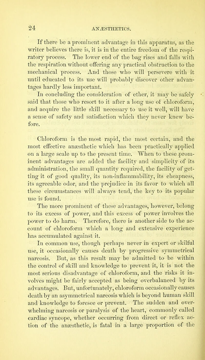 If there be a prominent advantage iu tliis apparatus, as the ■writer believes there is, it is in the entire freedom of the respi- ratory process. The lower end of the bag rises and falls Avith the respiration without oflPering any practical obstruction to the mechanical process. And those who will persevere with it until educated to its use mil probably discover other advan- tages hardly less important. In concluding the consideration of ether, it may be safely said that those who resort to it after a long use of chloroform, and acquire the little sMll necessary to use it well, will have a sense of safety and satisfaction which they never knew be- fore. Chloroform is the most rapid, the most certain, and the most effective anfesthetic which has been practically applied on a large scale up to the present time. When to these prom- inent advantages are added the facility and simplicity of its administration, the small quantity required, the facility of get- ting it of good quality, its non-inflammability, its cheapness, its agreeable odor, and the prejudice in its favor to which all these circumstances will always tend, the key to its popular use is found. The more prominent of these advantages, however, belong to its excess of power, and this excess of power involves the power to do harin. Therefore, there is another side to the ac- count of chloroform which a long and extensive experience has accumulated against it. In common use, though perhaps never in expert or skilful use, it occasionally causes death by progressive symmetrical narcosis. But, as this result may be admitted to be within the control of skill and knowledge to prevent it, it is not the most serious disadvantage of chloroform, and the risks it in- volves might be fairly accepted as being overbalanced by its advantages. But, unfortunately, chloroform occasionally causes death by an asymmetrical narcosis which is beyond human skill and knowledge to foresee or prevent. The sudden and over- whelming narcosis or paralysis of the heart, commonly called cardiac syncope, whether occurring from direct or reflex ac- tion of the anaesthetic, is fatal in a large proportion of the