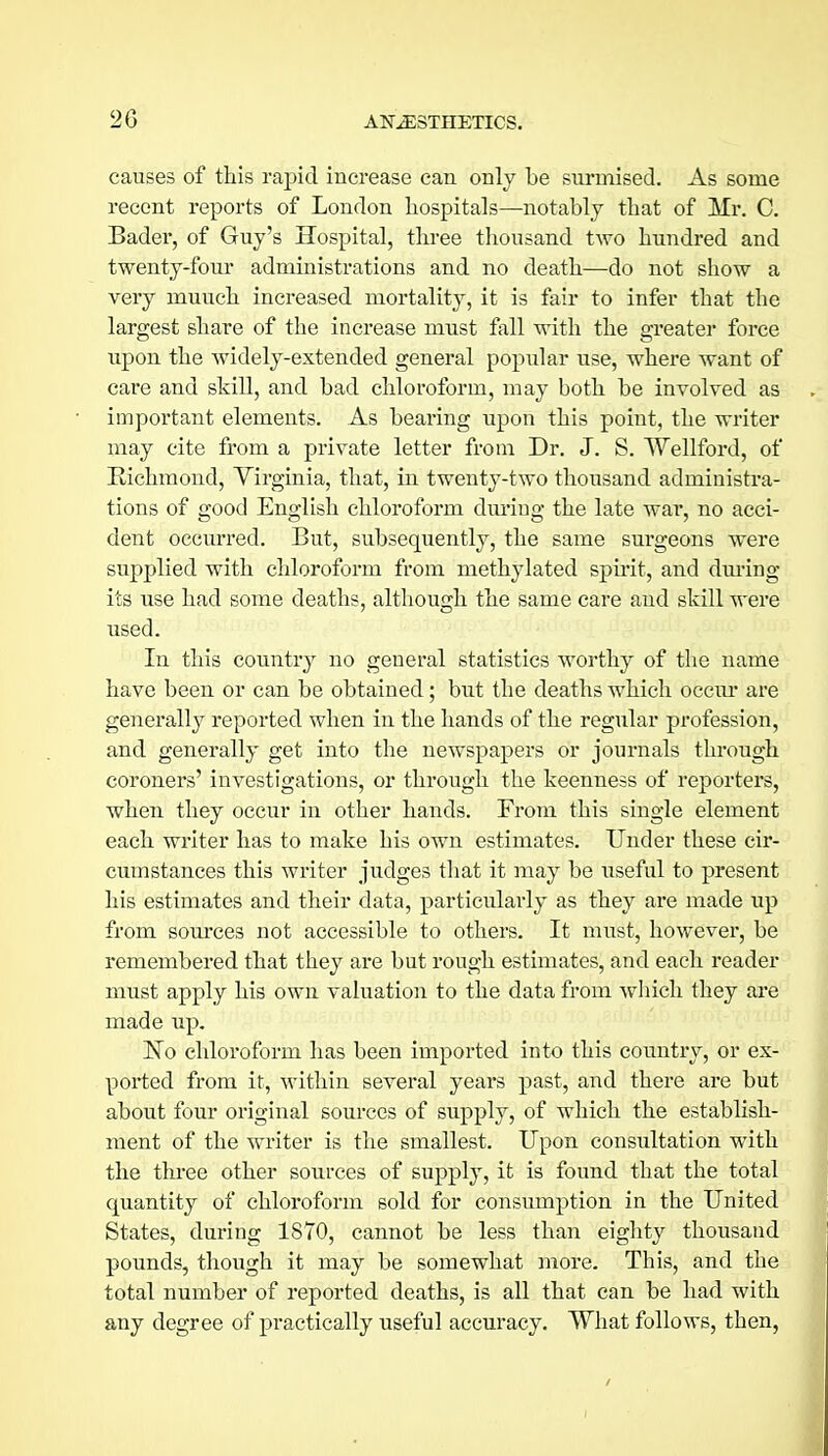 2G causes of this rapid increase can only be surmised. As some recent reports of London hospitals—notably that of Mr. C. Bader, of Guy's Hospital, three thousand two hundred and twenty-four administrations and no death—do not show a very muuch increased mortality, it is fair to infer that the largest share of the increase must fall with the greater force upon the widely-extended general popular use, where want of care and skill, and bad chloroform, may both be involved as important elements. As bearing upon this point, the writer may cite from a private letter from Dr. J. S. Wellford, of Richmond, Virginia, that, in twenty-two thousand administra- tions of good English chloroform dm'ing the late war, no acci- dent occurred. But, subsequently, the same surgeons were supplied with chloroform from methylated spu-it, and during its use had some deaths, although the same care and skill were used. In this country no general statistics worthy of the name have been or can be obtained; but the deaths which occiu* are generally reported when in the hands of the regular profession, and generally get into the newspapers or journals through coroners' investigations, or through the keenness of reporters, when they occur in other hands. From this single element each writer has to make his own estimates. Under these cir- cumstances this writer judges that it may be useful to present his estimates and their data, particularly as they are made up from sources not accessible to others. It must, however, be remembered that they are but rough estimates, and each reader must apply his own valuation to the data from which they are made up. No chloroform has been imported into this country, or ex- ported from it, within several years past, and there are but about four original sources of supply, of which the establish- ment of the writer is the smallest. Upon consultation with the three other sources of supply, it is found that the total quantity of chloroform sold for consumption in the United States, during 1870, cannot be less than eighty thousand pounds, though it may be somewhat more. This, and the total number of reported deaths, is all that can be had with any degree of practically useful accuracy. What follows, then,