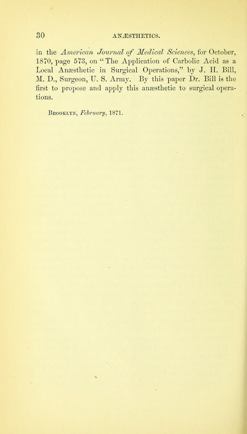 in tlie American Journal of Medical Sciences, for October, 1870, page 573, on The Application of Carbolic Acid as a Local Ansestlietic in Surgical Operations, by J. H. Bill, M. D., Surgeon, U. S. Army, By tbis paper Dr. Bill is the first to propose and apply this anaesthetic to surgical opera- tions. Beookltn, February^ 1871.