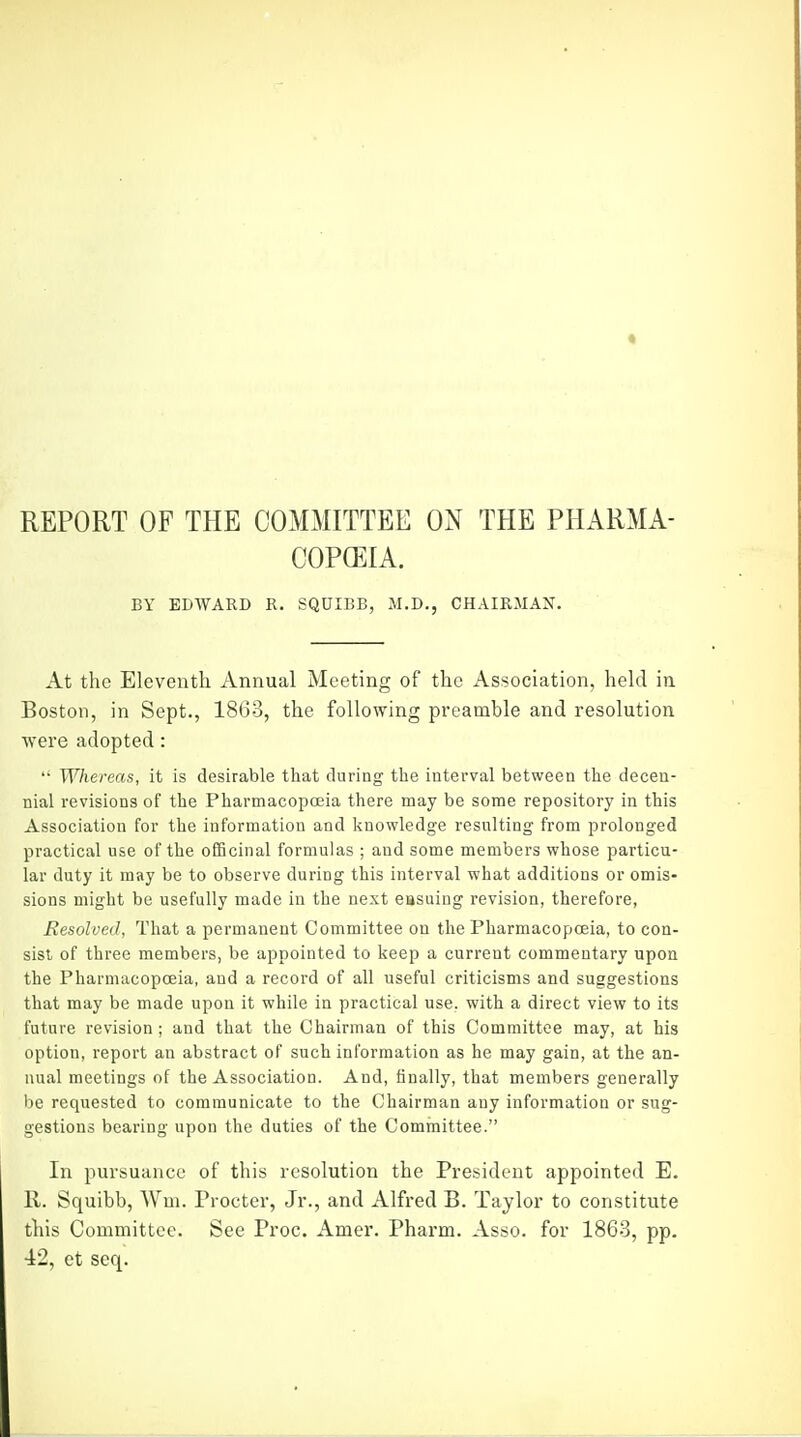 REPORT OF THE COMMITTEE ON THE PHARMA- COPEIA. BY EDWARD R. SQUIBB, M.D., CHAIRMAN. At the Eleventh Annual Meeting of the Association, held in Boston, in Sept., 18G3, the following preamble and resolution were adopted: '• Whereas, it is desirable that during the interval between the decen- nial revisions of the Pharmacopoeia there may be some repository in this Association for the information and knowledge resulting from prolonged practical use of the officinal formulas ; and some members whose particu- lar duty it may be to observe during this interval what additions or omis- sions might be usefully made in the next easuing revision, therefore, Resolved, That a permanent Committee on the Pharmacopoeia, to con- sist of three members, be appointed to keep a current commentary upon the Pharmacopoeia, and a record of all useful criticisms and suggestions that may be made upon it while in practical use, with a direct view to its future revision; and that the Chairman of this Committee may, at his option, report an abstract of such information as he may gain, at the an- nual meetings of the Association. And, finally, that members generally be requested to communicate to the Chairman any information or sug- gestions bearing upon the duties of the Cominittee. In pursuance of this resolution the President appointed E. 11. Squibb, Wni. Procter, Jr., and Alfred B. Taylor to constitute this Committee. See Proc. Amer. Pharm. Asso. for 1863, pp. ■12, et seq.