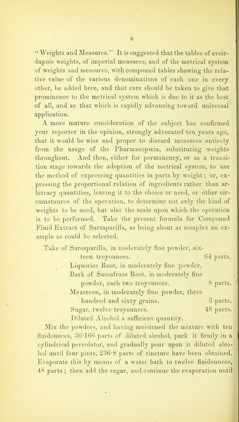 ''Weights and Measures. It is suggested that the tables of avoir- dupois weights, of imperial measures, and of the metrical system of weights and measures, with compound tables showing the rela- tive value of the various denominations of each one in every other, be added here, and that care should be taken to give that prominence to the metrical system which is due to it as the best of all, and as that wliich is rapidly advancing toward universal application. A more mature consideration of the subject has confirmed your reporter in the opinion, strongly advocated ten years ago, that it would be wise and proper to discard measures entirely from the usage of the Pharmacopoeia, substituting weights throughout. And then, either for permanency, or as a transi- tion stage towards the adoption of the metrical system, to use the method of expressing quantities in parts by weight; or, ex- pressing the proportional relation of ingredients rather tlian ar- bitrary quantities, leaving it to the choice or need, or other cir- cumstances of the operation, to determine not only the kind of weights to be used, but also the scale upon wliich the operation is to be performed. Take the present formula for Compound Fluid Extract of Sarsaparilla, as being about as complex an ex- ample as could be selected. Take of Sarsaparilla, in moderately fine powder, six- teen troyounces. (34 parts. Liquorice Root, in moderately fine po\vder, Bark of Sassafrass Root, in moderately fine powder, each two troyounces. 8 parts. Mezereon, in moderately fine powder, three hundred and sixty grains. 3 parts. Sugar, twelve troyounces. 48 parts. Diluted Alcohol a sufiicient quantity. Mix the powders, and having moistened the mixture with ten tiuidounces, 3(3-160 parts of diluted alcohol, pack it firmly in a cylindrical percolator, and gradually pour upon it diluted alco- hol until four pints, 236-8 parts of tincture have been obtained. Evaporate this by means of a water bath to tAvelve fluidounces, 48 parts ; then add the sugar, and continue the evaporation until