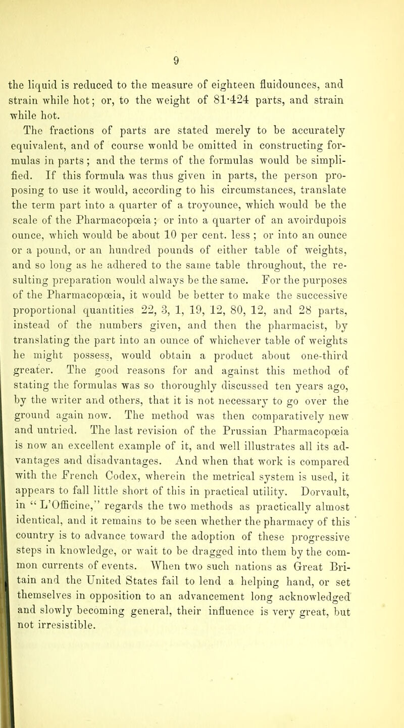 the liquid is reduced to the measure of eighteen fluidounces, and strain while hot; or, to the weight of 81-424 parts, and strain while hot. The fractions of parts are stated merely to be accurately equivalent, and of course would be omitted in constructing for- mulas in parts; and the terms of the formulas would be simpli- fied. If this formula was thus given in parts, the person pro- posing to use it would, according to his circumstances, translate the term part into a quarter of a troyounce, which would be the scale of the Pharmacopoeia; or into a quarter of an avoirdupois ounce, which would be about 10 per cent, less ; or into an ounce or a pound, or an hundred pounds of either table of weights, and so long as he adhered to the same table throughout, the re- suiting preparation would always be the same. For the purposes of the Pharmacopoeia, it would be better to make the successive proportional quantities 22, 3, 1, 19, 12, 80, 12, and 28 parts, instead of the numbers given, and then the pharmacist, by translating the part into an ounce of whichever table of weights he might possess, would obtain a product about one-third greater. The good reasons for and against this method of stating the formulas was so thoroughly discussed ten years ago, by the writer and others, that it is not necessary to go over the ground again now. The method was then comparatively new and untried. The last revision of the Prussian Pharmacopoeia is now an excellent example of it, and well illustrates all its ad- vantages and disadvantages. And when that work is compared with the French Codex, wherein the metrical system is used, it appears to fall little short of this in practical utility. Dorvault, in  L'Officine, regards the two methods as practically almost identical, and it remains to be seen whether the pharmacy of this country is to advance toward the adoption of these progressive steps in knowledge, or wait to be dragged into them by the com- mon currents of events. When two such nations as Great Bri- tain and the United States fail to lend a helping hand, or set themselves in opposition to an advancement long acknowledged and slowly becoming general, their influence is very great, but not irresistible.