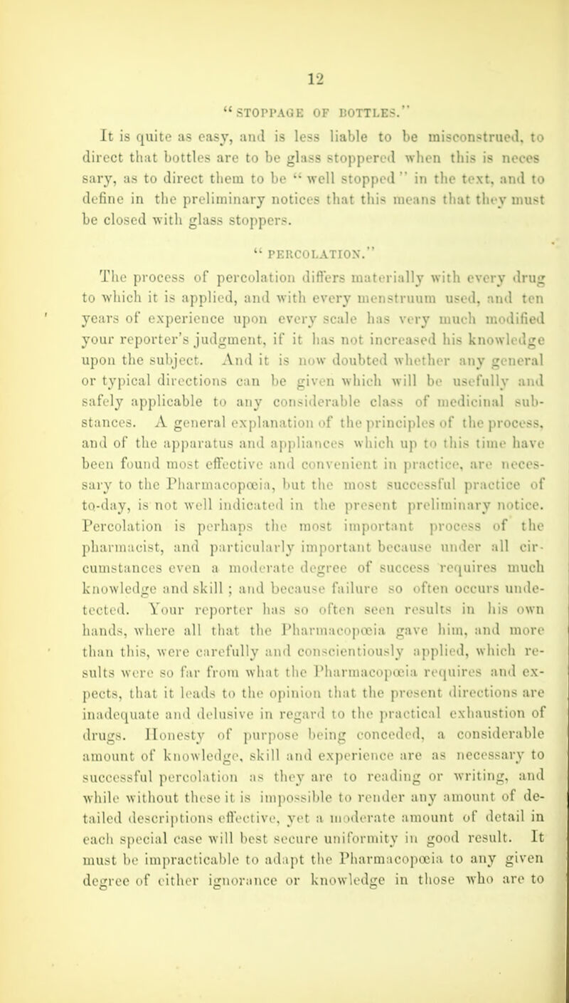 STOPPAGE OF DOTTLES. It is quite as easy, ami is less liable to be misconstrued, to direct that bottles are to be glass stoppered when this is neces sary, as to direct them to be well stopped in the text, and to define in the preliminary notices that this means that they must be closed with glass stoppers. PERCOLATION. The process of percolation diflers materially with every drujr to which it is applied, and with every menstruum used, and ten years of experience upon every scale has very much modified your reporter's judgment, if it has not increased his knowledge upon the subject. And it is now doubted whether any general or typical directions can be given which will be usefully and safely applicable to any considerable class of medicinal sub- stances. A general explanation of the principles of the process, and of the apparatus and appliances which up to this time have been found most efi'ective and convenient in practice, are neces- sary to the Pharmacopoeia, Imt the most successful practice of to-day, is not well indicated in the present preliminary notice. Percolation is perhaps the most important process of the pharmacist, and particularly important because under all eir- cuiiistances even a moderate degree of success requires much knowledge and skill ; ami because failure so often occurs unde- tected. Your reporter has so often seen results in his own hands, where all that the Pharmacopoeia gave him, and more than this, were carefully ami conscientiously applied, wliieli re- sults were so far from what the Pharmacoptcia recjuires and ex- pects, that it leads to the opinion that the present directions are inadequate and delusive in regard to the practical exhaustion of drugs. Honesty of purpose being conceded, a considerable amount of knowledge, skill and experience are as necessary to successful percolation as they are to reading or writing, and while without these it is impossible to render any amount of de- tailed descriptions eflective, yet a moderate amount of detail in each special case will best secure uniformity in good result. It must be impracticable to adapt the Pharmacopoeia to any given desree of either iirnoranee or knowled<re in those who are to