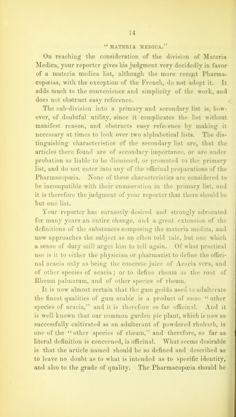 MATKRIA MEDICA. On reaching the consideration of the divisinn of Materia Mcdica, Your reporter gives his judgment very decidi'dly in favor of a materia nuMlica list, although the more recejit riiarniii- copoeias, with the exception of the French, do not adopt it. It adds much to the convetiience and simplicity of the work, and does not ohstruct easy reference. The sub-division into a primary and secondary list is, how- ever, of doubtful utility, since it complicates the list without manifest reason, and obstructs easy refeience by making it necessary at times to look over two alphabetical lists. The dis- tinguishing characteristics of the secondary list are, that tlu articles there found are of secondary importance, or are under probation as liable to be dismissed, or promoted to the primary list, and do not enter into any of the officinal preparations of the Pharmacopoeia. None of these characteristics are considerrd to be incompatible with their enuuieration in the primary list, and it is therefore the judgment of your reporter that there should be but one list. Your reporter has earnestly desired and strongly advocated for many years an entire change, and a great extension of the definitions of the substances composing the materia medica, and now approaches the subject as an often told tale, but one which a sense of duty still urges him to tell again. Of what practical use is it to either the physician or pharmacist to define the offici- nal acacia only as being the concrete juice of Acacia vera, ami of other species of acacia; or to define rheum as the root of Rheum palmatum, and of other species of rheum. It is now almost certain that the gum gedda used to adulterate the finest qualities of gum arabic is a product of some othiM* species of acacia, and it is therefore so far nfficin;il. And it is well known tliat our common garden pie plant, which is now so successfull}' cultivated as an adidterant of powdered rhubarb, is one of the other sjiecies of rheum. and therefore, so far as literal definition is concerned, is officinal. What seems desirable is that the article named should be so defined and described as to leave no donlit as to what is intended as to specific identity, and also to the grade of quality. The riiarniacopocia should be