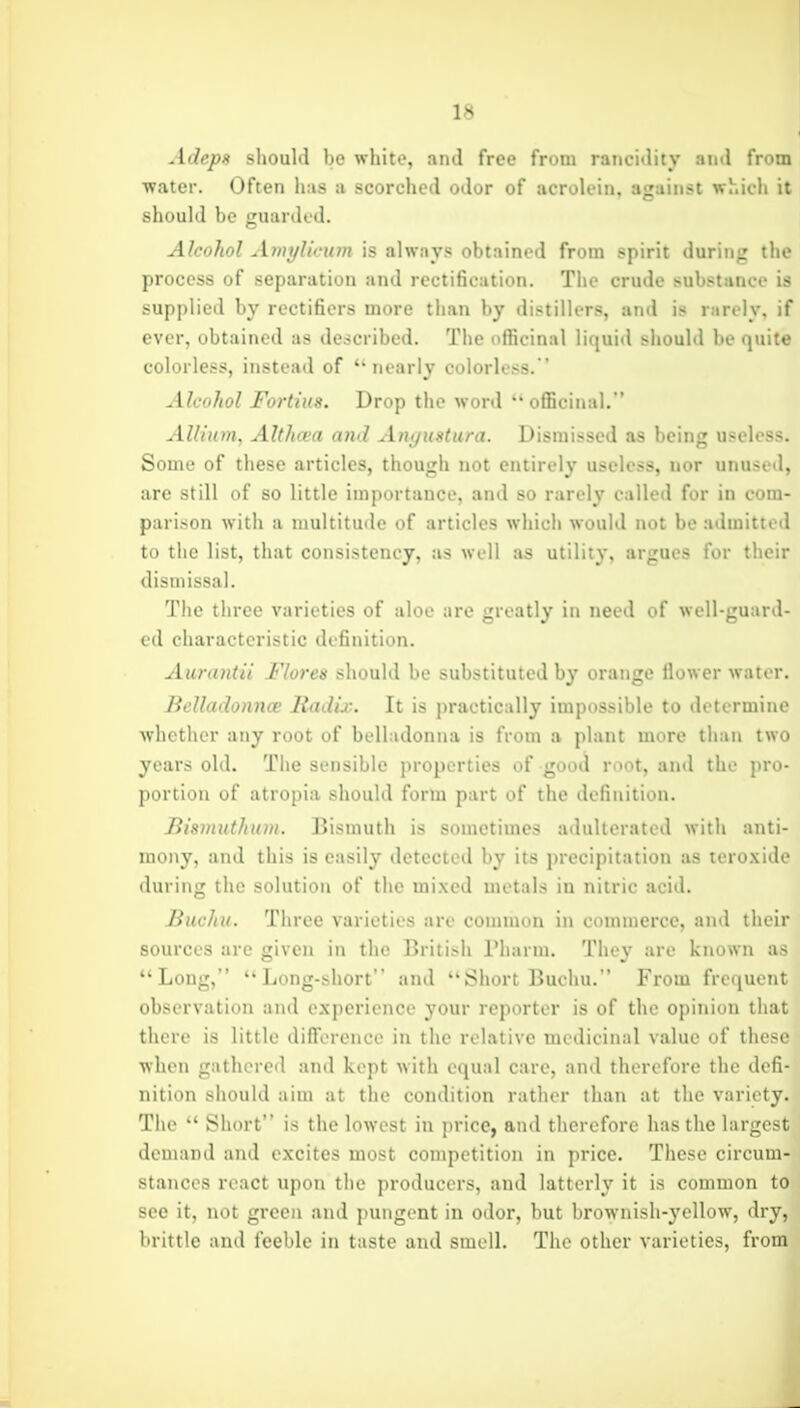 Adeps should be white, and free from rancidity and from water. Often has a scorched odor of acroU-in, against whidi it should be guarded. Alcohol Amylicum is always obtained from spirit during the process of separation and rectiBcation. The crude substance is supplied by rectifiers more than by distillers, and is rarely, if ever, obtained as described. The officinal liquid should be quite colorless, instead of nearly colorless. ' Alcohol Fortius. Drop the word officinal. Allium, Althcea a7ul Ani/ustura. Dismissed as being useless. Some of these articles, though not entirely useless, nor unused, are still of so little importance, and so rarely called for in com- parison with a multitude of articles which would not be admitted to the list, that consistency, as well as utility, argues for their dismissal. The three varieties of aloe are greatly in need of well-guard- ed characteristic definition. Aurantii Flores should be substituted by orange flower water. Belladonnce Radix. It is practically impossible to determine whether any root of belladonna is from a plant more than two years old. Tiie sensible properties of good root, and the pro- portion of atropia should form part of the definition. Bismuthum. Bismuth is sometimes adulterated with anti- mony, and this is easily detected by its precipitation as tero.xide during the solution of the mixed metals in nitric acid. Buchu. Three varieties are common in commerce, and their sources are given in the British Pharm. They are known as Long, Long-short and Short Buchu. From frequent observation and experience your reporter is of the opinion that there is little diflferencc in the relative medicinal value of these when gathered and kept with equal care, and therefore the defi- nition should aim at the condition rather than at the variety. The Short is the lowest in price, and therefore has the largc-t demand and excites most competition in price. These circum- stances react upon the producers, and latterly it is common to see it, not green and pungent in odor, but brownish-yellow, dry, brittle and feeble in taste and smell. The other varieties, from