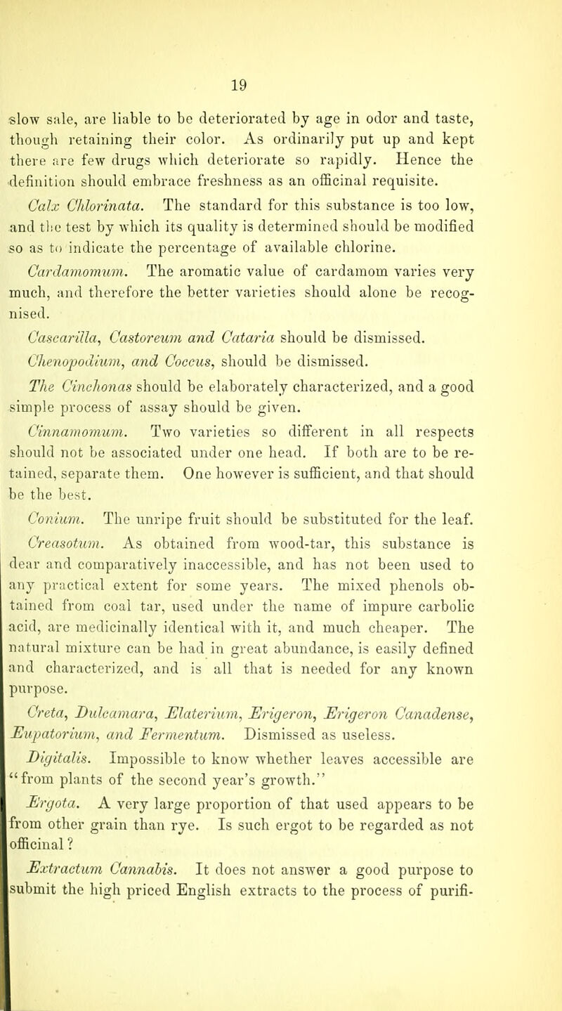 slow sale, are liable to be deteriorated by age in odor and taste, though retaining their color. As ordinarily put up and kept there are few drugs which deteriorate so rapidly. Hence the •definition should embrace freshness as an officinal requisite. Calx Chlorinata. The standard for this substance is too low, and tlic test by which its quality is determined should be modified so as to indicate the percentage of available chlorine. Cardaviormtm. The aromatic value of cardamom varies very much, and therefore the better varieties should alone be recog- nised. Oascarilla, Castoreum and Cataria should be dismissed. Ohenopodium, and Coccus, should be dismissed. The CincJionas should be elaborately characterized, and a good simple process of assay should be given. Cinnamomum. Two varieties so different in all respects should not be associated under one head. If both are to be re- tained, separate them. One however is sufficient, and that should be the best. Conium. The unripe fruit should be substituted for the leaf. Creasotum. As obtained from wood-tar, this substance is dear and comparatively inaccessible, and has not been used to any practical extent for some years. The mixed phenols ob- tained from coal tar, used under the name of impure carbolic acid, are medicinally identical with it, and much cheaper. The natural mixture can be had in great abundance, is easily defined and characterized, and is all that is needed for any known purpose. Greta, Dulcamara, Elaterium, Erigeron, Erigeron Canadense, Eupatoriwn, and Fermentum. Dismissed as useless. Digitalis. Impossible to know whether leaves accessible are from plants of the second year's growth. Ergota. A very large proportion of that used appears to be from other grain than rye. Is such ergot to be regarded as not officinal ? Extractum Cannabis. It does not answer a good purpose to submit the high priced English extracts to the process of purifi-