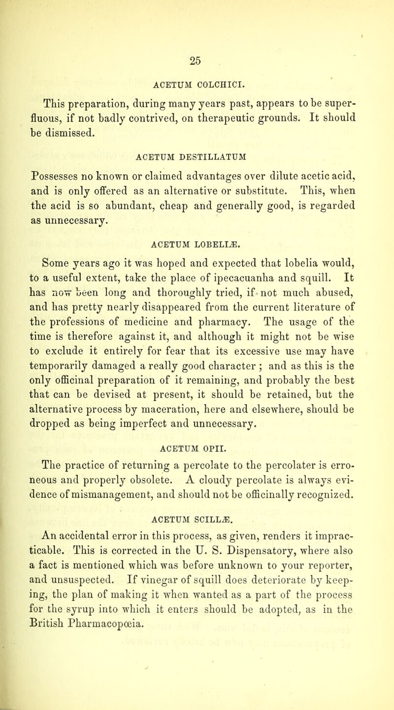 ACETUM COLCHICI. This preparation, during many years past, appears to be super- fluous, if not badly contrived, on therapeutic grounds. It should be dismissed. ACETUM DESTILLATUM Possesses no known or claimed advantages over dilute acetic acid, and is only offered as an alternative or substitute. This, when the acid is so abundant, cheap and generally good, is regarded as unnecessary. ACETUM LOBELIA. Some years ago it was hoped and expected that lobelia would, to a useful extent, take the place of ipecacuanha and squill. It has now been long and thoroughly tried, if not much abused, and has pretty nearly disappeared from the current literature of the professions of medicine and pharmacy. The usage of the time is therefore against it, and although it might not be wise to exclude it entirely for fear that its excessive use may have temporarily damaged a really good character ; and as this is the only officinal preparation of it remaining, and probably the best that can be devised at present, it should be retained, but the alternative process by maceration, here and elsewhere, should be dropped as being imperfect and unnecessary. ACETUM OPII. The practice of returning a percolate to the percolater is erro- neous and properly obsolete. A cloudy percolate is always evi- dence of mismanagement, and should not be officinally recognized. ACETUM SCILL^. An accidental error in this process, as given, renders it imprac- ticable. This is corrected in the U. S. Dispensatory, where also a fact is mentioned which was before unknown to your reporter, and unsuspected. If vinegar of squill does deteriorate by keep- ing, the plan of making it when wanted as a part of the process for the syrup into which it enters should be adopted, as in the British Pharmacopoeia.