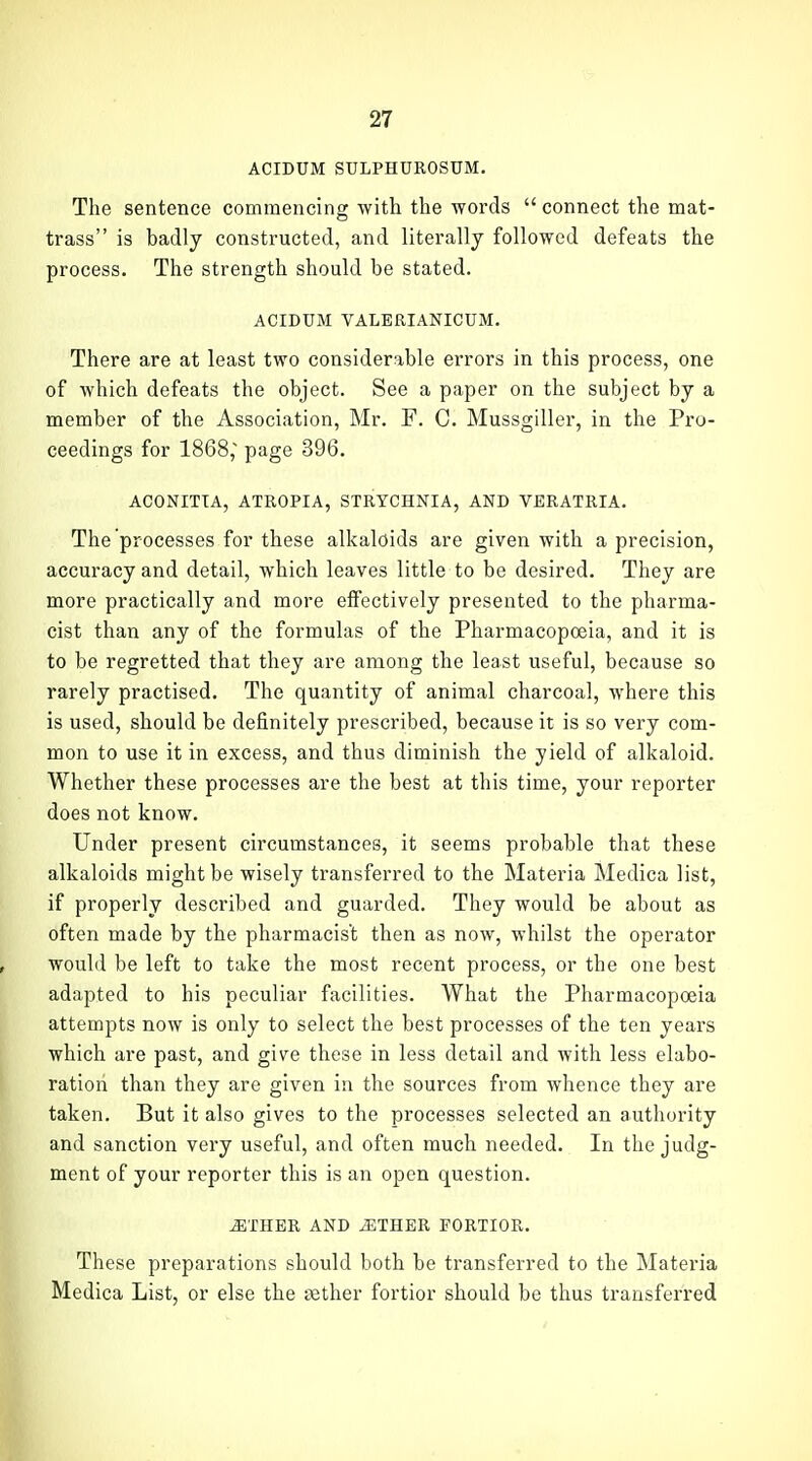ACIDUM SULPHUROSUM. The sentence commencing with the words  connect the mat- trass is badly constructed, and literally followed defeats the process. The strength should be stated. ACIDUM VALBEIANICUM. There are at least two considerable errors in this process, one of which defeats the object. See a paper on the subject by a member of the Association, Mr. F. C. Mussgillei-, in the Pro- ceedings for 1868, page 396. ACONITIA, ATROPIA, STRYCHNIA, AND VERATRIA. The processes for these alkaloids are given with a precision, accuracy and detail, which leaves little to be desired. They are more practically and more effectively presented to the pharma- cist than any of the formulas of the Pharmacopoeia, and it is to be regretted that they are among the least useful, because so rarely practised. The quantity of animal charcoal, where this is used, should be definitely prescribed, because it is so very com- mon to use it in excess, and thus diminish the yield of alkaloid. Whether these processes are the best at this time, your reporter does not know. Under present circumstances, it seems probable that these alkaloids might be wisely transferred to the Materia Medica list, if properly described and guarded. They would be about as often made by the pharmacist then as now, whilst the operator would be left to take the most recent process, or the one best adapted to his peculiar facilities. What the Pharmacopoeia attempts now is only to select the best processes of the ten years which are past, and give these in less detail and with less elabo- ration than they are given in the sources from whence they are taken. But it also gives to the processes selected an authority and sanction very useful, and often much needed. In the judg- ment of your reporter this is an open question. ^THER AND ^THER FORTIOR. These preparations should both be transferred to the Materia Medica List, or else the eether fortior should be thus transferred