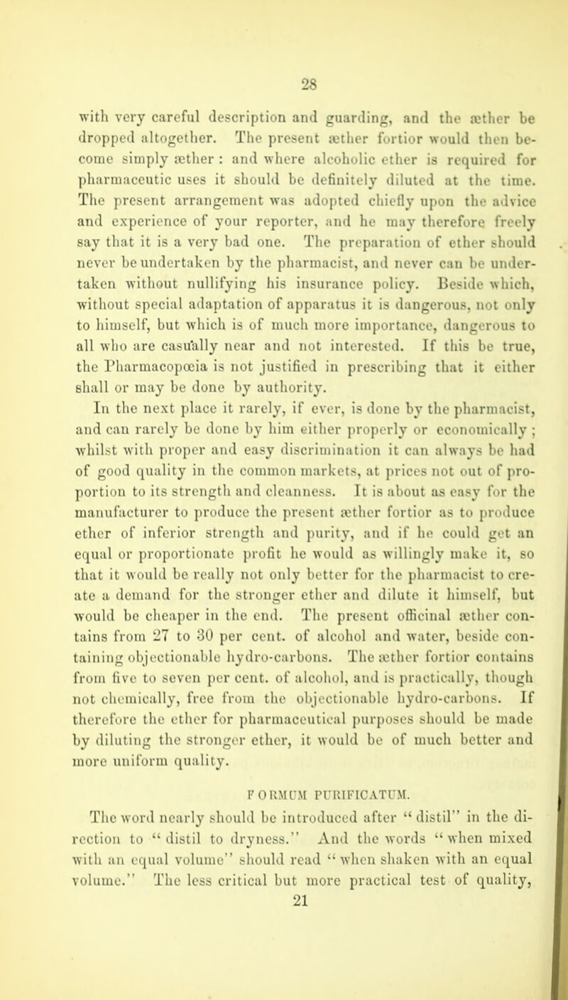 witli very careful description and guarding, and the mtlier be dropped altogether. The present tether fortior would then be- come simply ajther : and where alcoholic ether is required for pharmaceutic uses it should be definitely diluted at the time. The present arrangement was adopted chiefly upon the advice and experience of your reporter, and he may therefore freely say that it is a very bad one. The preparation of ether should never be undertaken by the pharmacist, and never can be under- taken without nullifying his insurance policy. Beside which, without special adaptation of apparatus it is dangerous, not only to liiiDself, but which is of much more importance, dangerous to all who are casu'ally near ami not interested. If this be true, the riiarmacopocia is not justified in prescribing that it either shall or may be done by authority. In the next place it rarely, if ever, is done by the pharmacist, and can rarely be done by him either properly or economically ; whilst with proper and easy discrimination it can always be had of good quality in the common markets, at prices not out of pro- portion to its strength and cleanness. It is about as easy for the manufacturer to produce the present Kther fortior as to produce ether of inferior strength and purity, and if he could get an equal or proportionate profit he would as willingly make it, so that it would be really not only better for the pharmacist to cre- ate a demand for the stronger ether and dilute it himself, but would be cheaper in the end. The present oflicinal aether con- tains from -1 to 30 per cent, of alcohol and water, beside con- taining objectionable hydro-carbons. The icther fortior contains from live to seven per cent, of alcohol, and is practically, though not chemically, free from the objectionable hydro-carbons. If therefore the ether for pharmaceutical purposes should be made by diluting the stronger ether, it would be of much better and more uniform quality. FdRMUM PURIFICATUM. The word nearly should be introduced after distil in the di- rection to distil to dryness. And the words when mixed with all ecjual volume should read when shaken with an equal volume. ' The less critical but more practical test of quality, 21