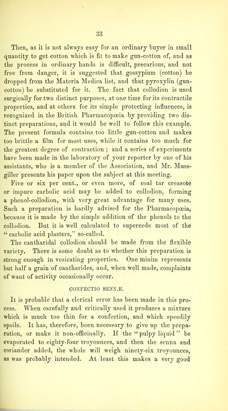 \ 33 Then, as it is not always easy for an ordinary buyer in small quantity to get cotton which is fit to make gun-cotton of, and as the process in ordinary hands is difficult, precarious, and not free from danger, it is suggested that gossypium (cotton) be dropped from the Materia Medica list, and that pyroxylin (gun- cotton) be substituted for it. The fact that collodion is used surgically for two distinct purposes, at one time for its contractile properties, and at others for its simple protecting influences, is recognized in the British Pharmacopoeia by providing two dis- tinct preparations, and it would be well to follow this example. The present formula contains too little gun-cotton and makes too brittle a film for most uses, while it contains too much for the greatest degree of contraction ; and a series of experiments have been made in the laboratory of your reporter by one of his assistants, who is a member of the Association, and Mr. Muss- giller presents his paper upon the subject at this meeting. Five or six per cent., or even more, of coal tar creasote or impure carbolic acid may be added to collodion, forming a phenol-collodion, with very great advantage for many uses. Such a preparation is hardly advised for the Pharmacopoeia, because it is made by the simple addition of the phenols to the collodion. But it is well calculated to supercede most of the carbolic acid plasters, so-called. The cantharidal collodion should be made from the flexible variety. There is some doubt as to whether this preparation is strong enough in vesicating properties. One minim represents but half a grain of cantharides, and, when well made, complaints of want of activity occasionally occur. CONFECTIO SENNiE. It is probable that a clerical error has been made in this pro- cess. When carefully and critically used it produces a mixture which is much too thin for a confection, and which speedily spoils. It has, therefore, been necessary to give up the prepa- ration, or make it non-officinally. If the pulpy liquid be evaporated to eighty-four troyounces, and then the senna and coriander added, the whole will weigh ninety-six troyounces, as was probably intended. At least this makes a very good